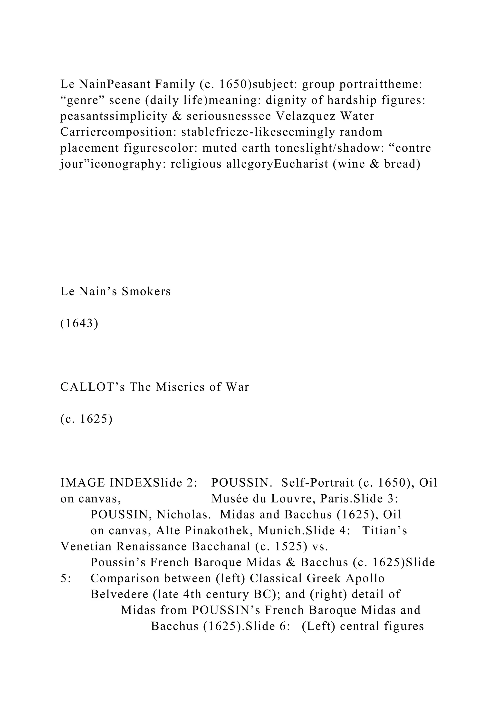 Le NainPeasant Family (c. 1650)subject: group portraittheme:
“genre” scene (daily life)meaning: dignity of hardship figures:
peasantssimplicity & seriousnesssee Velazquez Water
Carriercomposition: stablefrieze-likeseemingly random
placement figurescolor: muted earth toneslight/shadow: “contre
jour”iconography: religious allegoryEucharist (wine & bread)
Le Nain’s Smokers
(1643)
CALLOT’s The Miseries of War
(c. 1625)
IMAGE INDEXSlide 2: POUSSIN. Self-Portrait (c. 1650), Oil
on canvas, Musée du Louvre, Paris.Slide 3:
POUSSIN, Nicholas. Midas and Bacchus (1625), Oil
on canvas, Alte Pinakothek, Munich.Slide 4: Titian’s
Venetian Renaissance Bacchanal (c. 1525) vs.
Poussin’s French Baroque Midas & Bacchus (c. 1625)Slide
5: Comparison between (left) Classical Greek Apollo
Belvedere (late 4th century BC); and (right) detail of
Midas from POUSSIN’s French Baroque Midas and
Bacchus (1625).Slide 6: (Left) central figures
 