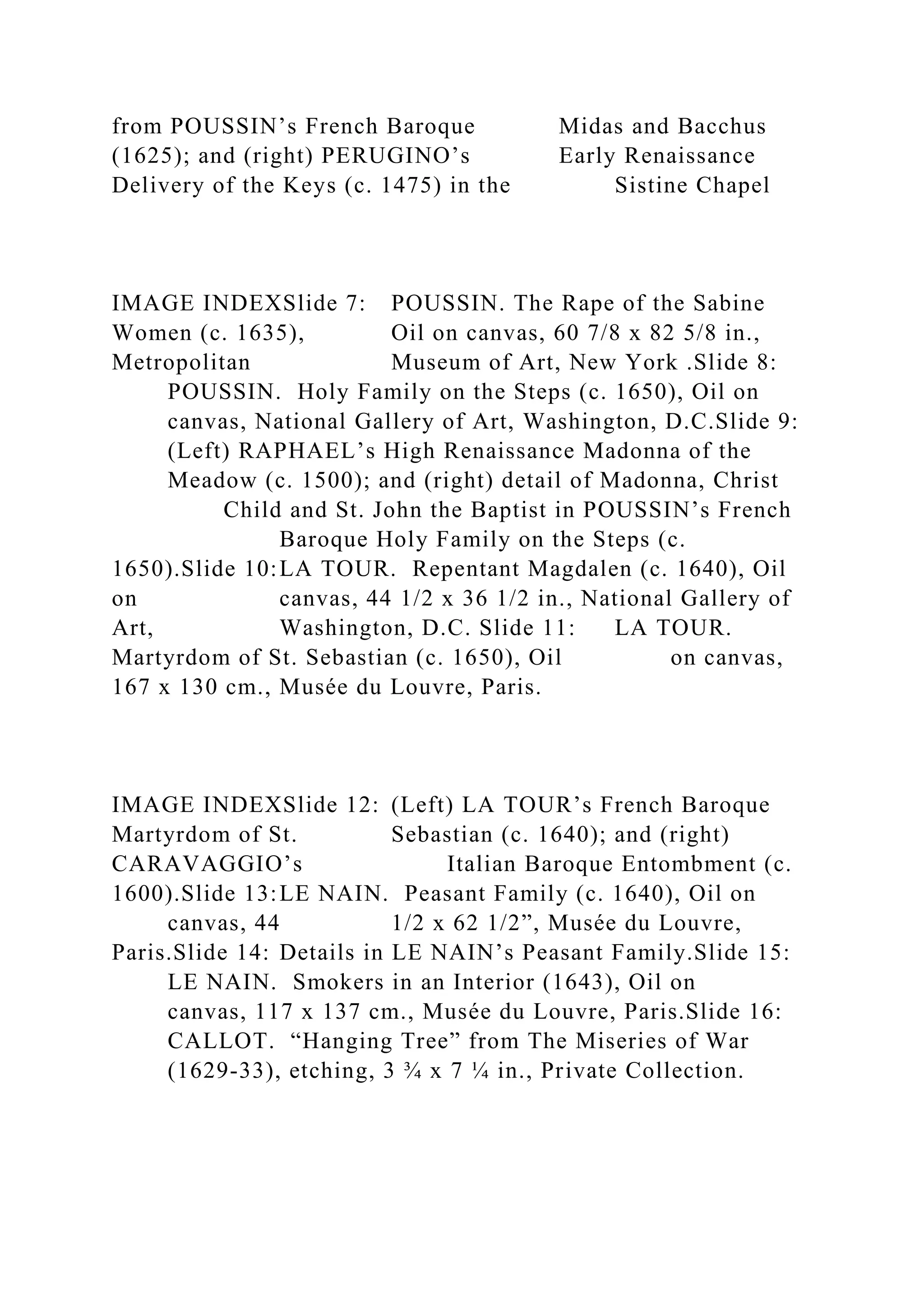 from POUSSIN’s French Baroque Midas and Bacchus
(1625); and (right) PERUGINO’s Early Renaissance
Delivery of the Keys (c. 1475) in the Sistine Chapel
IMAGE INDEXSlide 7: POUSSIN. The Rape of the Sabine
Women (c. 1635), Oil on canvas, 60 7/8 x 82 5/8 in.,
Metropolitan Museum of Art, New York .Slide 8:
POUSSIN. Holy Family on the Steps (c. 1650), Oil on
canvas, National Gallery of Art, Washington, D.C.Slide 9:
(Left) RAPHAEL’s High Renaissance Madonna of the
Meadow (c. 1500); and (right) detail of Madonna, Christ
Child and St. John the Baptist in POUSSIN’s French
Baroque Holy Family on the Steps (c.
1650).Slide 10:LA TOUR. Repentant Magdalen (c. 1640), Oil
on canvas, 44 1/2 x 36 1/2 in., National Gallery of
Art, Washington, D.C. Slide 11: LA TOUR.
Martyrdom of St. Sebastian (c. 1650), Oil on canvas,
167 x 130 cm., Musée du Louvre, Paris.
IMAGE INDEXSlide 12: (Left) LA TOUR’s French Baroque
Martyrdom of St. Sebastian (c. 1640); and (right)
CARAVAGGIO’s Italian Baroque Entombment (c.
1600).Slide 13:LE NAIN. Peasant Family (c. 1640), Oil on
canvas, 44 1/2 x 62 1/2”, Musée du Louvre,
Paris.Slide 14: Details in LE NAIN’s Peasant Family.Slide 15:
LE NAIN. Smokers in an Interior (1643), Oil on
canvas, 117 x 137 cm., Musée du Louvre, Paris.Slide 16:
CALLOT. “Hanging Tree” from The Miseries of War
(1629-33), etching, 3 ¾ x 7 ¼ in., Private Collection.
 