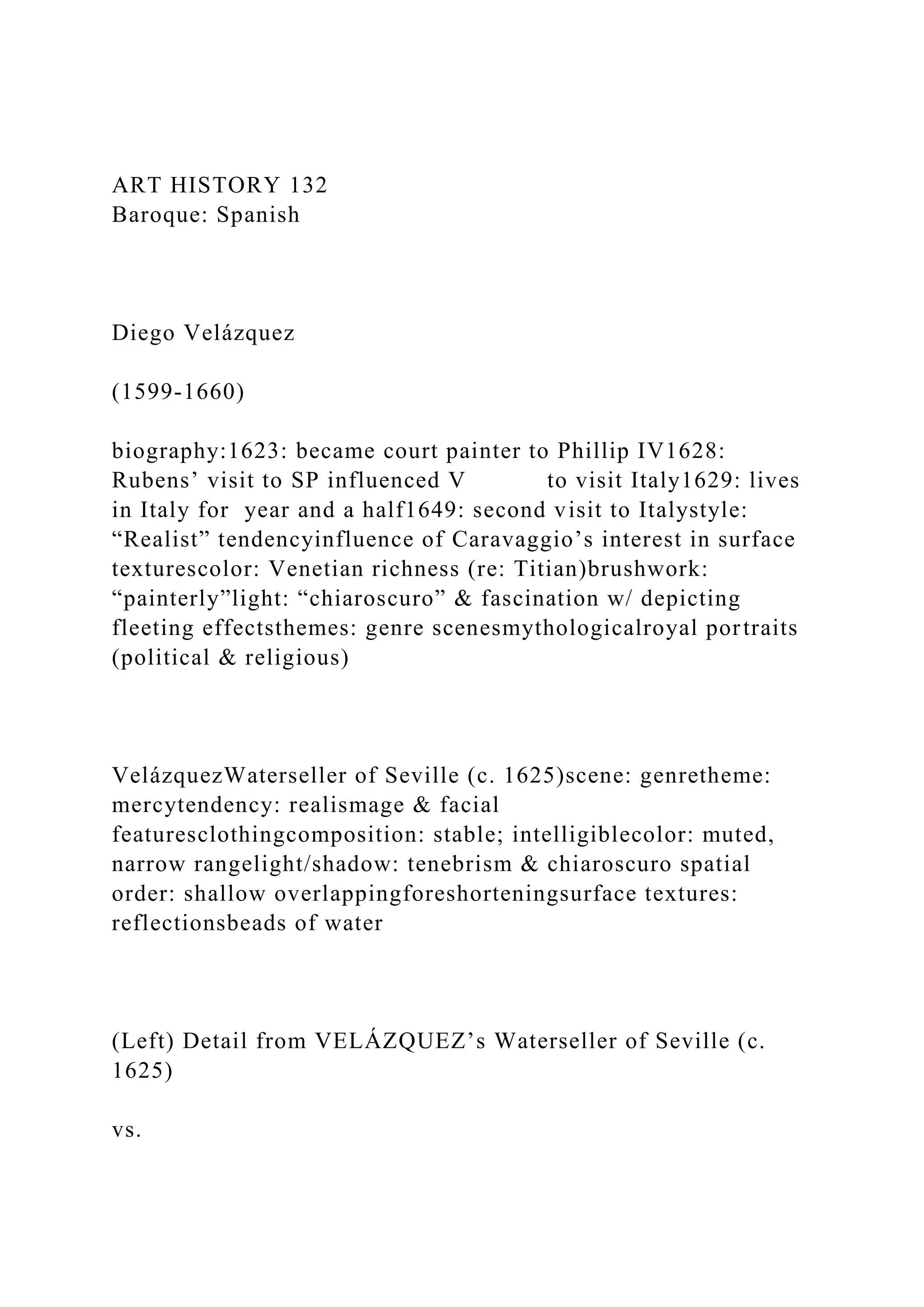 ART HISTORY 132
Baroque: Spanish
Diego Velázquez
(1599-1660)
biography:1623: became court painter to Phillip IV1628:
Rubens’ visit to SP influenced V to visit Italy1629: lives
in Italy for year and a half1649: second visit to Italystyle:
“Realist” tendencyinfluence of Caravaggio’s interest in surface
texturescolor: Venetian richness (re: Titian)brushwork:
“painterly”light: “chiaroscuro” & fascination w/ depicting
fleeting effectsthemes: genre scenesmythologicalroyal portraits
(political & religious)
VelázquezWaterseller of Seville (c. 1625)scene: genretheme:
mercytendency: realismage & facial
featuresclothingcomposition: stable; intelligiblecolor: muted,
narrow rangelight/shadow: tenebrism & chiaroscuro spatial
order: shallow overlappingforeshorteningsurface textures:
reflectionsbeads of water
(Left) Detail from VELÁZQUEZ’s Waterseller of Seville (c.
1625)
vs.
 