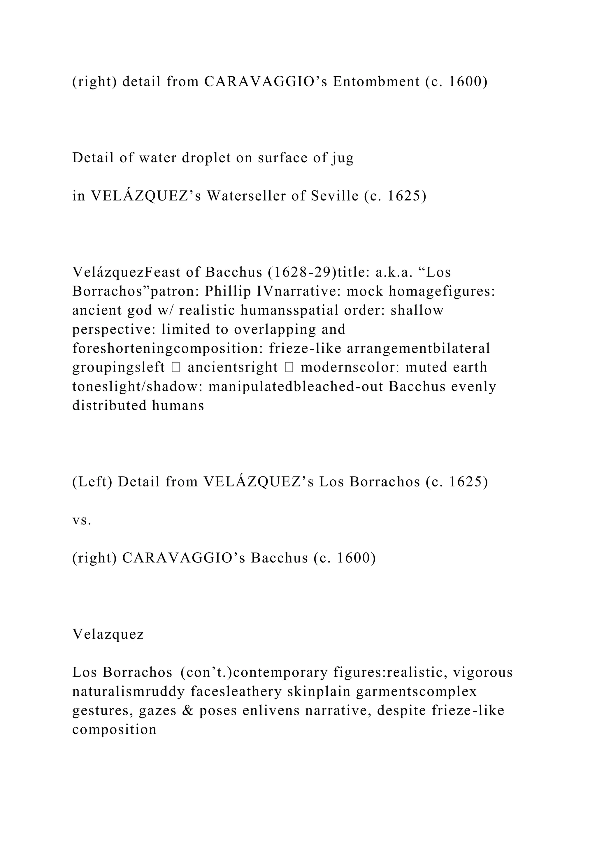 (right) detail from CARAVAGGIO’s Entombment (c. 1600)
Detail of water droplet on surface of jug
in VELÁZQUEZ’s Waterseller of Seville (c. 1625)
VelázquezFeast of Bacchus (1628-29)title: a.k.a. “Los
Borrachos”patron: Phillip IVnarrative: mock homagefigures:
ancient god w/ realistic humansspatial order: shallow
perspective: limited to overlapping and
foreshorteningcomposition: frieze-like arrangementbilateral
toneslight/shadow: manipulatedbleached-out Bacchus evenly
distributed humans
(Left) Detail from VELÁZQUEZ’s Los Borrachos (c. 1625)
vs.
(right) CARAVAGGIO’s Bacchus (c. 1600)
Velazquez
Los Borrachos (con’t.)contemporary figures:realistic, vigorous
naturalismruddy facesleathery skinplain garmentscomplex
gestures, gazes & poses enlivens narrative, despite frieze-like
composition
 
