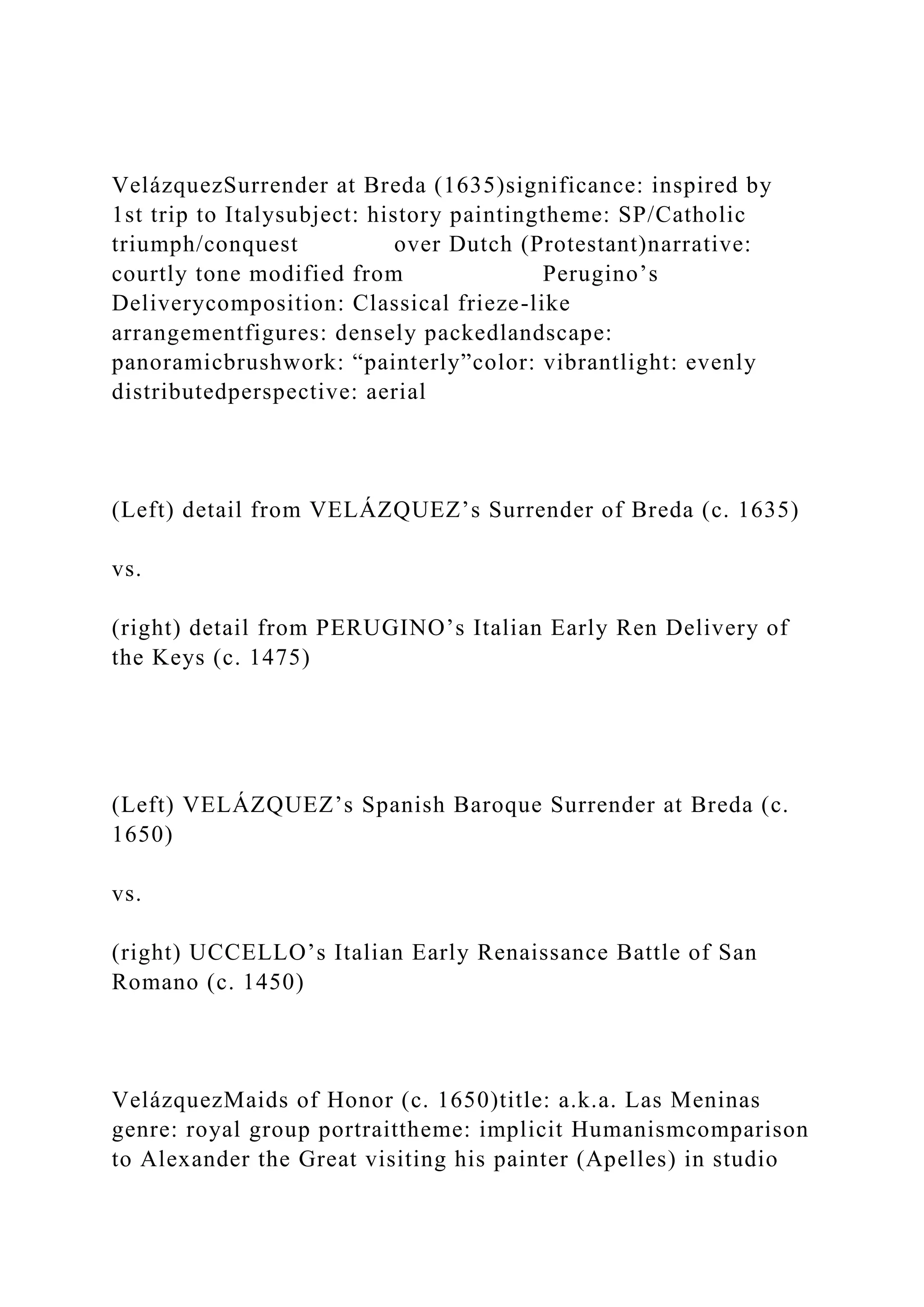 VelázquezSurrender at Breda (1635)significance: inspired by
1st trip to Italysubject: history paintingtheme: SP/Catholic
triumph/conquest over Dutch (Protestant)narrative:
courtly tone modified from Perugino’s
Deliverycomposition: Classical frieze-like
arrangementfigures: densely packedlandscape:
panoramicbrushwork: “painterly”color: vibrantlight: evenly
distributedperspective: aerial
(Left) detail from VELÁZQUEZ’s Surrender of Breda (c. 1635)
vs.
(right) detail from PERUGINO’s Italian Early Ren Delivery of
the Keys (c. 1475)
(Left) VELÁZQUEZ’s Spanish Baroque Surrender at Breda (c.
1650)
vs.
(right) UCCELLO’s Italian Early Renaissance Battle of San
Romano (c. 1450)
VelázquezMaids of Honor (c. 1650)title: a.k.a. Las Meninas
genre: royal group portraittheme: implicit Humanismcomparison
to Alexander the Great visiting his painter (Apelles) in studio
 