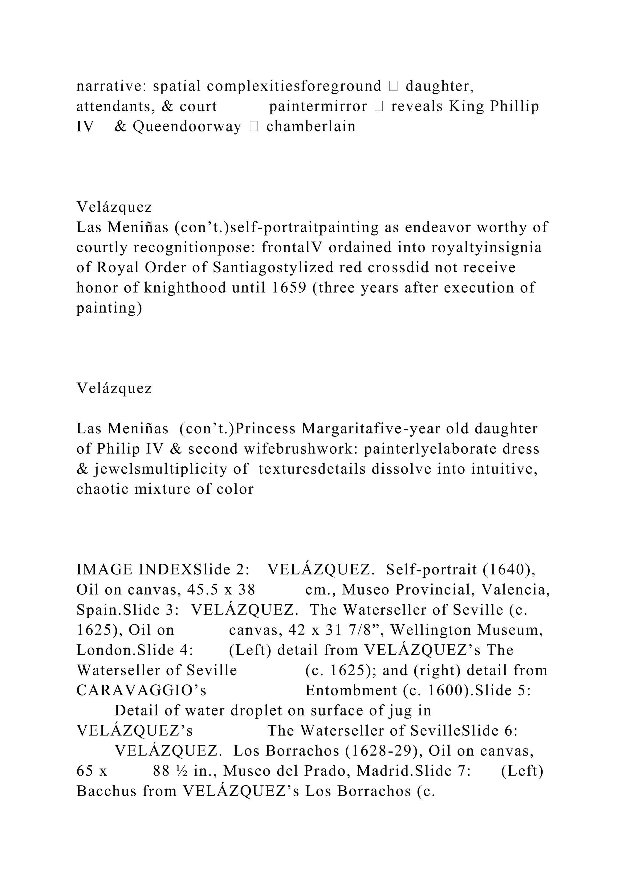 attendants, & court
IV
Velázquez
Las Meniñas (con’t.)self-portraitpainting as endeavor worthy of
courtly recognitionpose: frontalV ordained into royaltyinsignia
of Royal Order of Santiagostylized red crossdid not receive
honor of knighthood until 1659 (three years after execution of
painting)
Velázquez
Las Meniñas (con’t.)Princess Margaritafive-year old daughter
of Philip IV & second wifebrushwork: painterlyelaborate dress
& jewelsmultiplicity of texturesdetails dissolve into intuitive,
chaotic mixture of color
IMAGE INDEXSlide 2: VELÁZQUEZ. Self-portrait (1640),
Oil on canvas, 45.5 x 38 cm., Museo Provincial, Valencia,
Spain.Slide 3: VELÁZQUEZ. The Waterseller of Seville (c.
1625), Oil on canvas, 42 x 31 7/8”, Wellington Museum,
London.Slide 4: (Left) detail from VELÁZQUEZ’s The
Waterseller of Seville (c. 1625); and (right) detail from
CARAVAGGIO’s Entombment (c. 1600).Slide 5:
Detail of water droplet on surface of jug in
VELÁZQUEZ’s The Waterseller of SevilleSlide 6:
VELÁZQUEZ. Los Borrachos (1628-29), Oil on canvas,
65 x 88 ½ in., Museo del Prado, Madrid.Slide 7: (Left)
Bacchus from VELÁZQUEZ’s Los Borrachos (c.
 