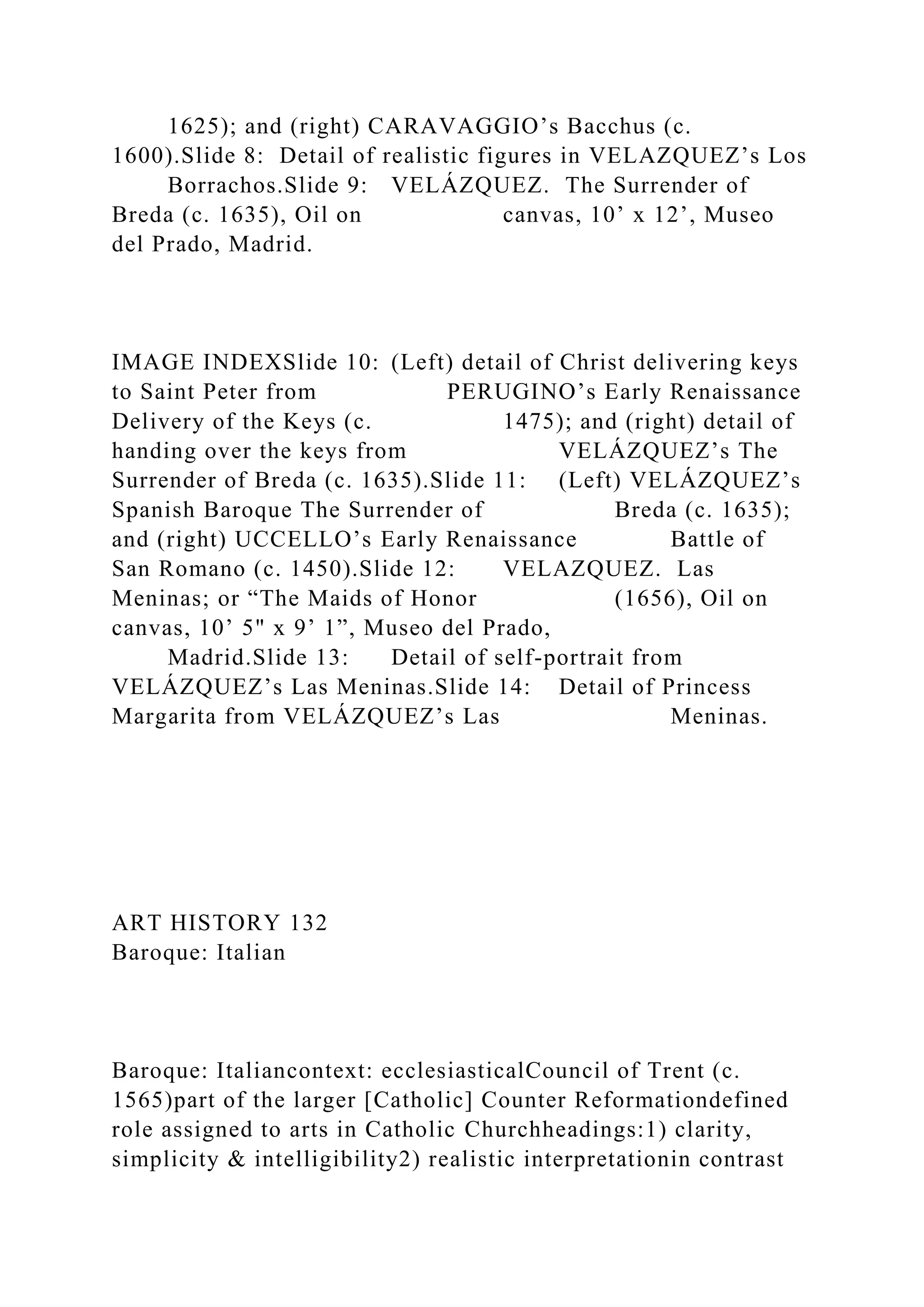 1625); and (right) CARAVAGGIO’s Bacchus (c.
1600).Slide 8: Detail of realistic figures in VELAZQUEZ’s Los
Borrachos.Slide 9: VELÁZQUEZ. The Surrender of
Breda (c. 1635), Oil on canvas, 10’ x 12’, Museo
del Prado, Madrid.
IMAGE INDEXSlide 10: (Left) detail of Christ delivering keys
to Saint Peter from PERUGINO’s Early Renaissance
Delivery of the Keys (c. 1475); and (right) detail of
handing over the keys from VELÁZQUEZ’s The
Surrender of Breda (c. 1635).Slide 11: (Left) VELÁZQUEZ’s
Spanish Baroque The Surrender of Breda (c. 1635);
and (right) UCCELLO’s Early Renaissance Battle of
San Romano (c. 1450).Slide 12: VELAZQUEZ. Las
Meninas; or “The Maids of Honor (1656), Oil on
canvas, 10’ 5" x 9’ 1”, Museo del Prado,
Madrid.Slide 13: Detail of self-portrait from
VELÁZQUEZ’s Las Meninas.Slide 14: Detail of Princess
Margarita from VELÁZQUEZ’s Las Meninas.
ART HISTORY 132
Baroque: Italian
Baroque: Italiancontext: ecclesiasticalCouncil of Trent (c.
1565)part of the larger [Catholic] Counter Reformationdefined
role assigned to arts in Catholic Churchheadings:1) clarity,
simplicity & intelligibility2) realistic interpretationin contrast
 