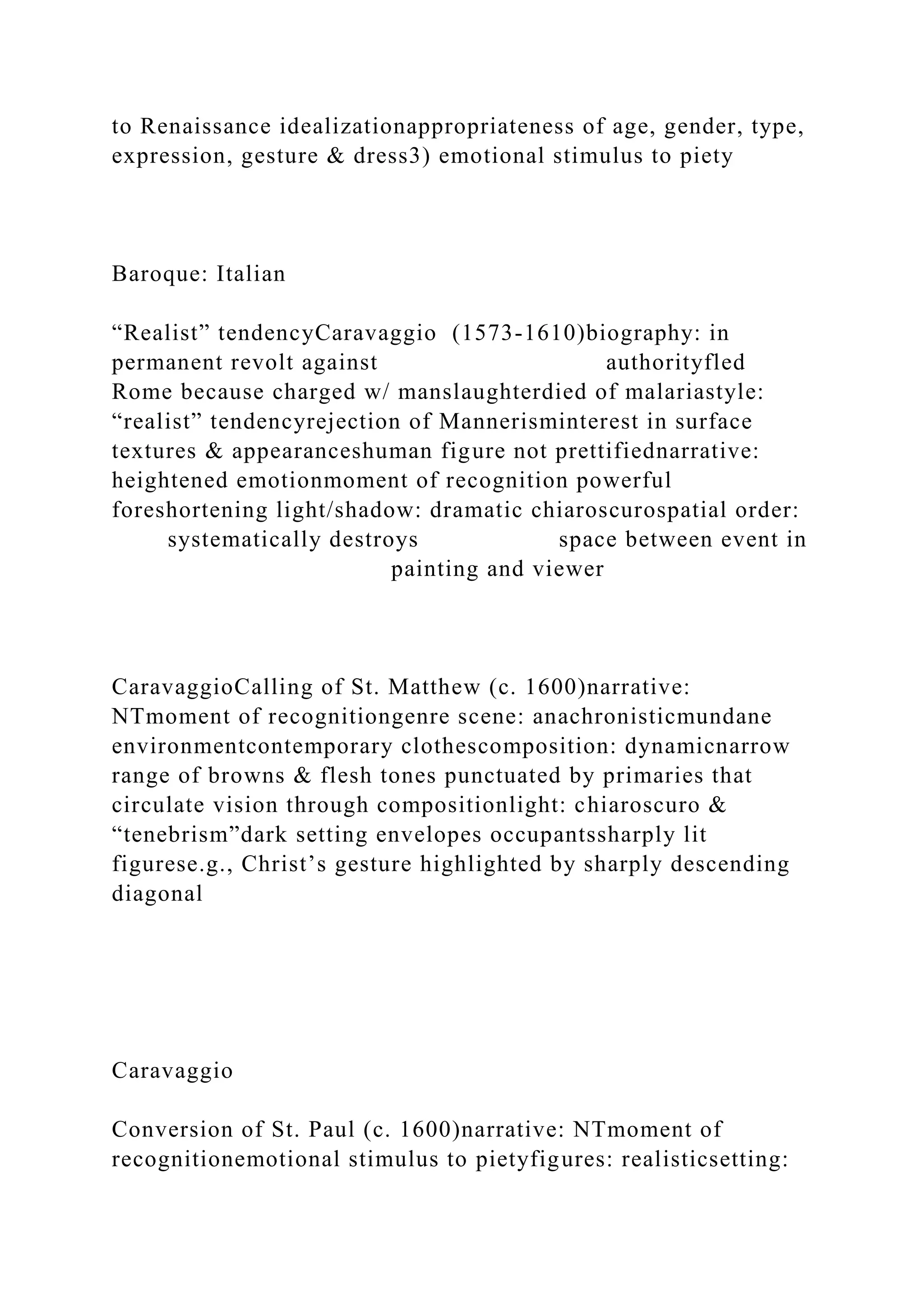to Renaissance idealizationappropriateness of age, gender, type,
expression, gesture & dress3) emotional stimulus to piety
Baroque: Italian
“Realist” tendencyCaravaggio (1573-1610)biography: in
permanent revolt against authorityfled
Rome because charged w/ manslaughterdied of malariastyle:
“realist” tendencyrejection of Mannerisminterest in surface
textures & appearanceshuman figure not prettifiednarrative:
heightened emotionmoment of recognition powerful
foreshortening light/shadow: dramatic chiaroscurospatial order:
systematically destroys space between event in
painting and viewer
CaravaggioCalling of St. Matthew (c. 1600)narrative:
NTmoment of recognitiongenre scene: anachronisticmundane
environmentcontemporary clothescomposition: dynamicnarrow
range of browns & flesh tones punctuated by primaries that
circulate vision through compositionlight: chiaroscuro &
“tenebrism”dark setting envelopes occupantssharply lit
figurese.g., Christ’s gesture highlighted by sharply descending
diagonal
Caravaggio
Conversion of St. Paul (c. 1600)narrative: NTmoment of
recognitionemotional stimulus to pietyfigures: realisticsetting:
 