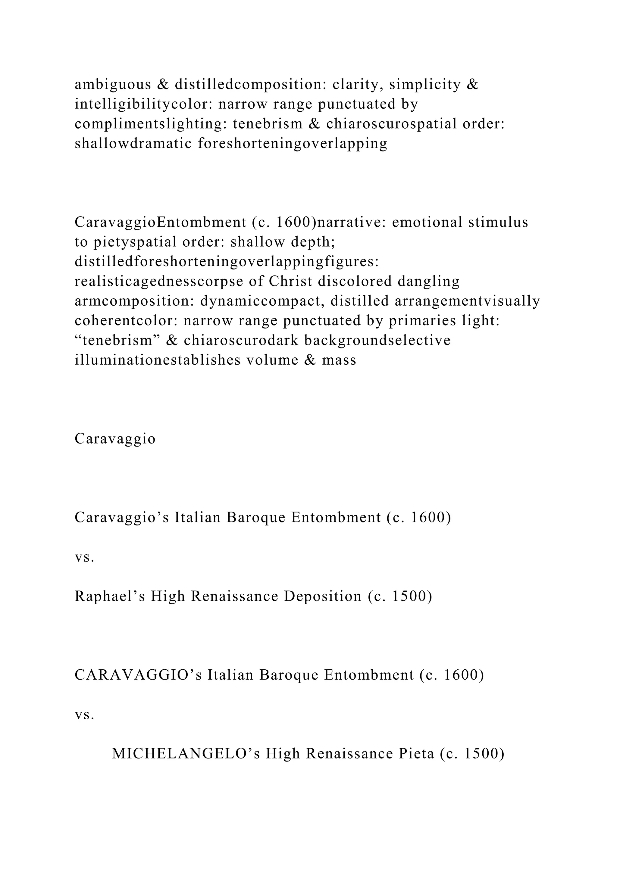 ambiguous & distilledcomposition: clarity, simplicity &
intelligibilitycolor: narrow range punctuated by
complimentslighting: tenebrism & chiaroscurospatial order:
shallowdramatic foreshorteningoverlapping
CaravaggioEntombment (c. 1600)narrative: emotional stimulus
to pietyspatial order: shallow depth;
distilledforeshorteningoverlappingfigures:
realisticagednesscorpse of Christ discolored dangling
armcomposition: dynamiccompact, distilled arrangementvisually
coherentcolor: narrow range punctuated by primaries light:
“tenebrism” & chiaroscurodark backgroundselective
illuminationestablishes volume & mass
Caravaggio
Caravaggio’s Italian Baroque Entombment (c. 1600)
vs.
Raphael’s High Renaissance Deposition (c. 1500)
CARAVAGGIO’s Italian Baroque Entombment (c. 1600)
vs.
MICHELANGELO’s High Renaissance Pieta (c. 1500)
 