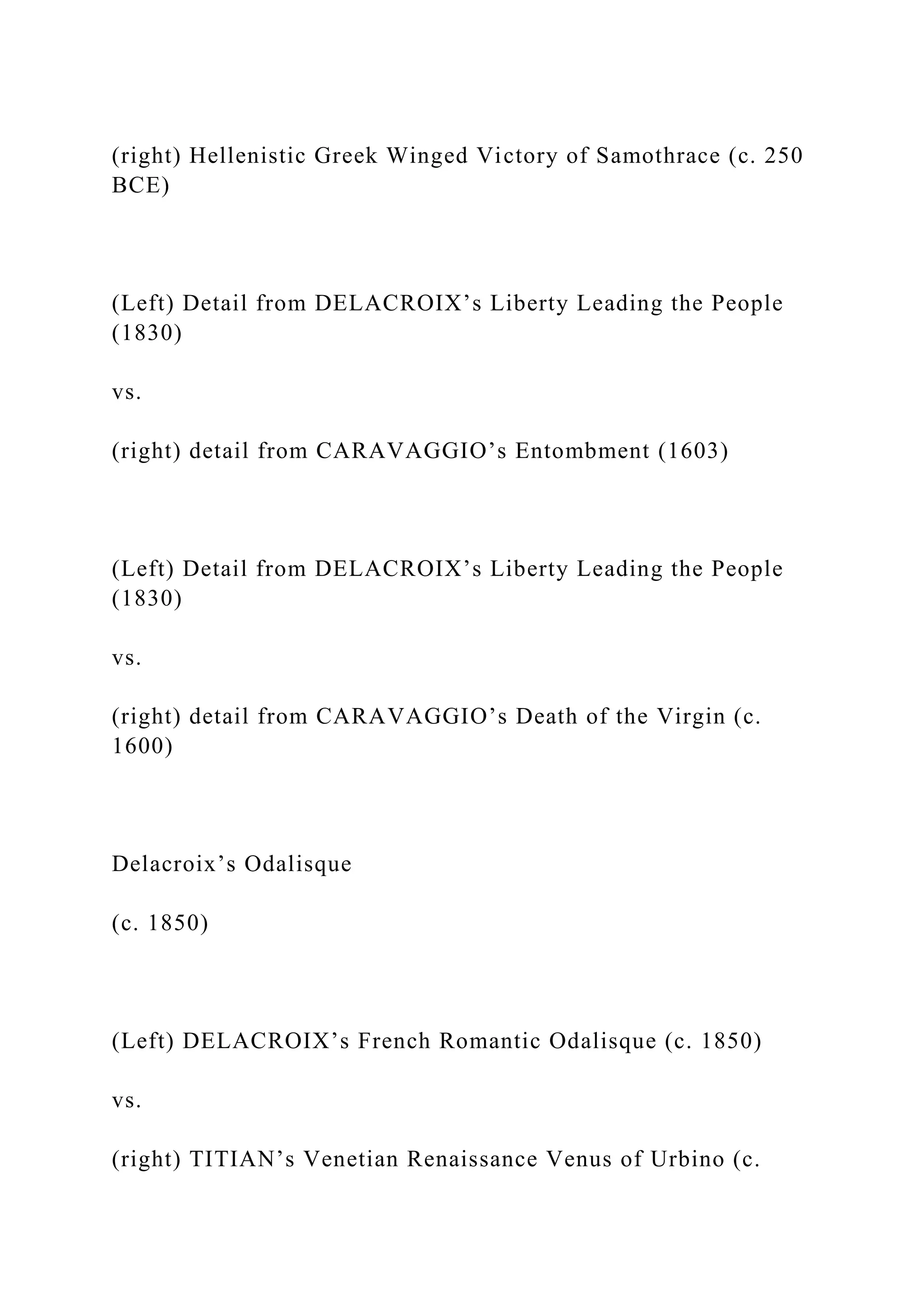 (right) Hellenistic Greek Winged Victory of Samothrace (c. 250
BCE)
(Left) Detail from DELACROIX’s Liberty Leading the People
(1830)
vs.
(right) detail from CARAVAGGIO’s Entombment (1603)
(Left) Detail from DELACROIX’s Liberty Leading the People
(1830)
vs.
(right) detail from CARAVAGGIO’s Death of the Virgin (c.
1600)
Delacroix’s Odalisque
(c. 1850)
(Left) DELACROIX’s French Romantic Odalisque (c. 1850)
vs.
(right) TITIAN’s Venetian Renaissance Venus of Urbino (c.
 
