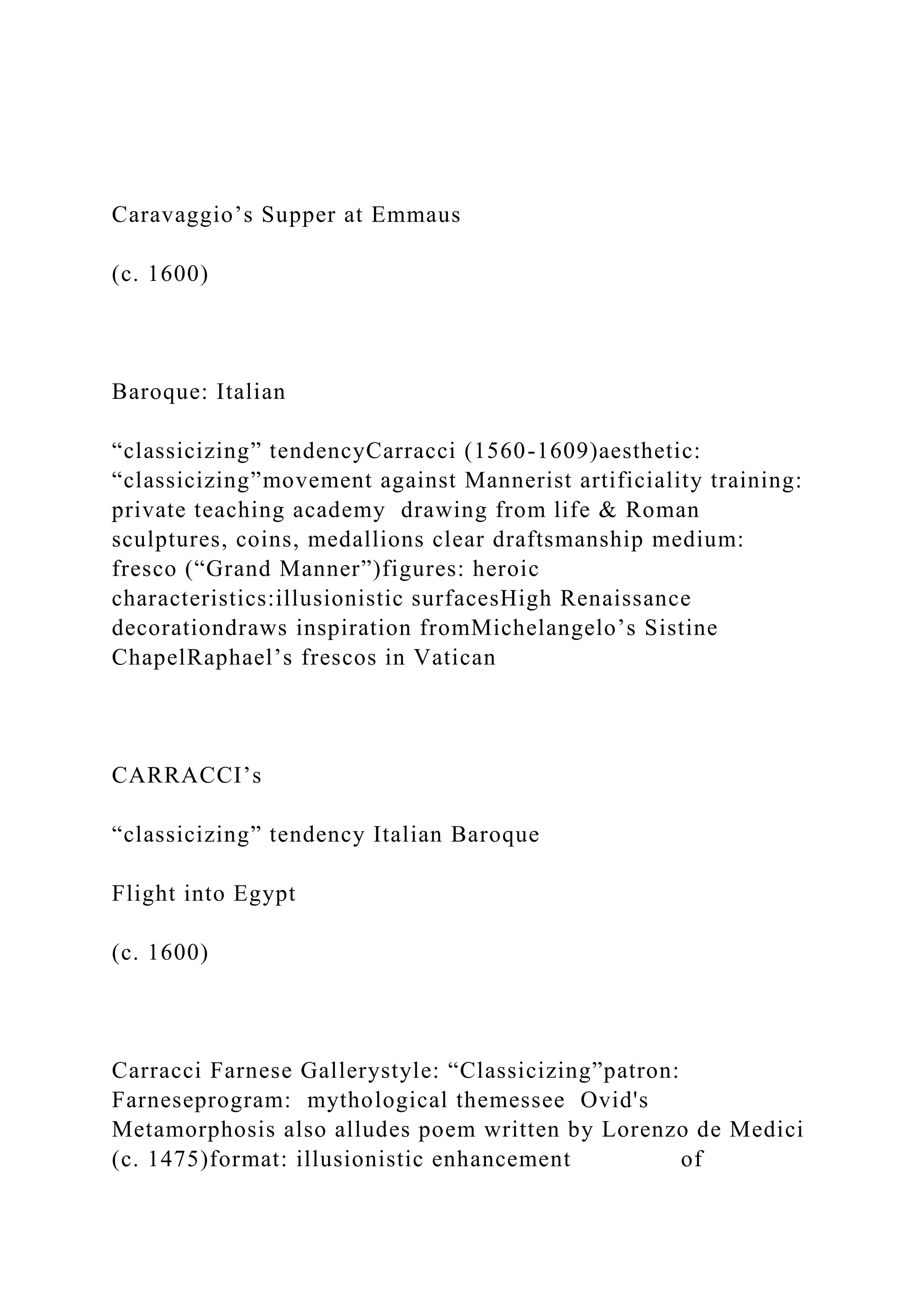 Caravaggio’s Supper at Emmaus
(c. 1600)
Baroque: Italian
“classicizing” tendencyCarracci (1560-1609)aesthetic:
“classicizing”movement against Mannerist artificiality training:
private teaching academy drawing from life & Roman
sculptures, coins, medallions clear draftsmanship medium:
fresco (“Grand Manner”)figures: heroic
characteristics:illusionistic surfacesHigh Renaissance
decorationdraws inspiration fromMichelangelo’s Sistine
ChapelRaphael’s frescos in Vatican
CARRACCI’s
“classicizing” tendency Italian Baroque
Flight into Egypt
(c. 1600)
Carracci Farnese Gallerystyle: “Classicizing”patron:
Farneseprogram: mythological themessee Ovid's
Metamorphosis also alludes poem written by Lorenzo de Medici
(c. 1475)format: illusionistic enhancement of
 
