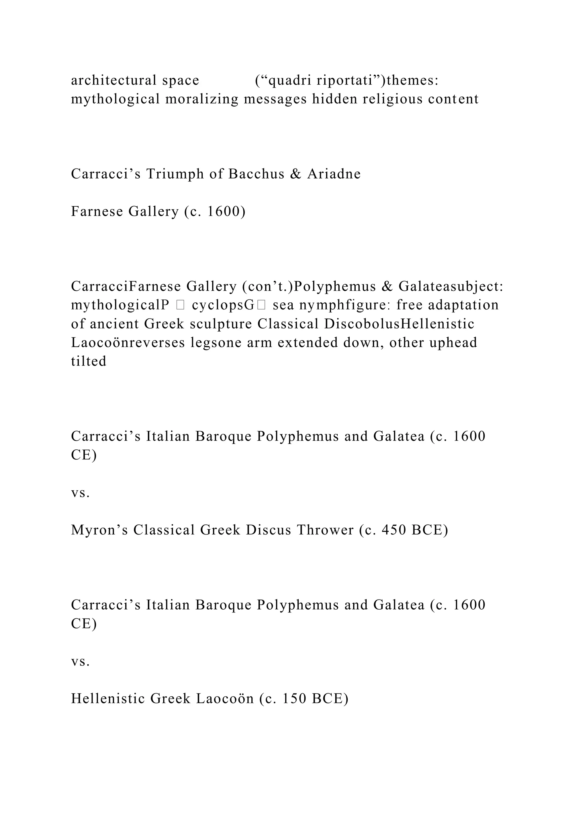 architectural space (“quadri riportati”)themes:
mythological moralizing messages hidden religious content
Carracci’s Triumph of Bacchus & Ariadne
Farnese Gallery (c. 1600)
CarracciFarnese Gallery (con’t.)Polyphemus & Galateasubject:
of ancient Greek sculpture Classical DiscobolusHellenistic
Laocoönreverses legsone arm extended down, other uphead
tilted
Carracci’s Italian Baroque Polyphemus and Galatea (c. 1600
CE)
vs.
Myron’s Classical Greek Discus Thrower (c. 450 BCE)
Carracci’s Italian Baroque Polyphemus and Galatea (c. 1600
CE)
vs.
Hellenistic Greek Laocoön (c. 150 BCE)
 
