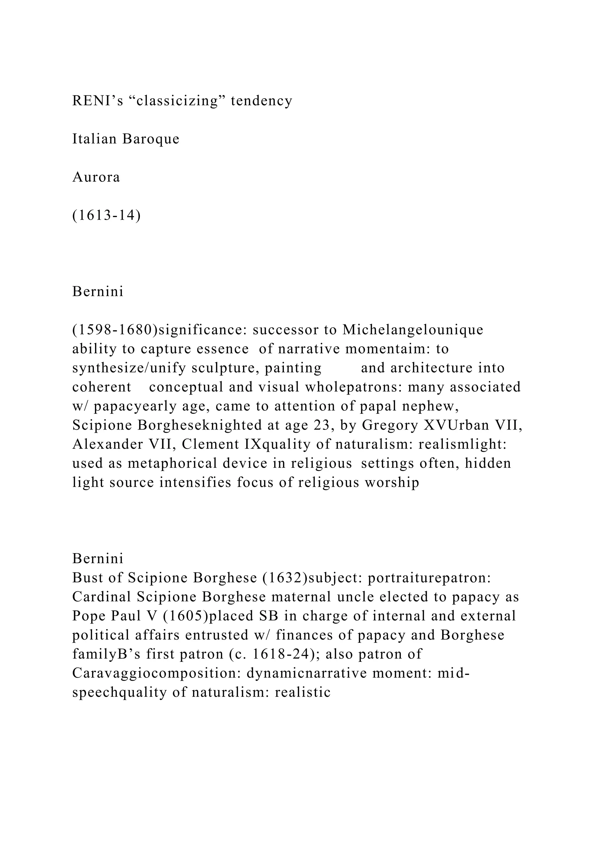 RENI’s “classicizing” tendency
Italian Baroque
Aurora
(1613-14)
Bernini
(1598-1680)significance: successor to Michelangelounique
ability to capture essence of narrative momentaim: to
synthesize/unify sculpture, painting and architecture into
coherent conceptual and visual wholepatrons: many associated
w/ papacyearly age, came to attention of papal nephew,
Scipione Borgheseknighted at age 23, by Gregory XVUrban VII,
Alexander VII, Clement IXquality of naturalism: realismlight:
used as metaphorical device in religious settings often, hidden
light source intensifies focus of religious worship
Bernini
Bust of Scipione Borghese (1632)subject: portraiturepatron:
Cardinal Scipione Borghese maternal uncle elected to papacy as
Pope Paul V (1605)placed SB in charge of internal and external
political affairs entrusted w/ finances of papacy and Borghese
familyB’s first patron (c. 1618-24); also patron of
Caravaggiocomposition: dynamicnarrative moment: mid-
speechquality of naturalism: realistic
 
