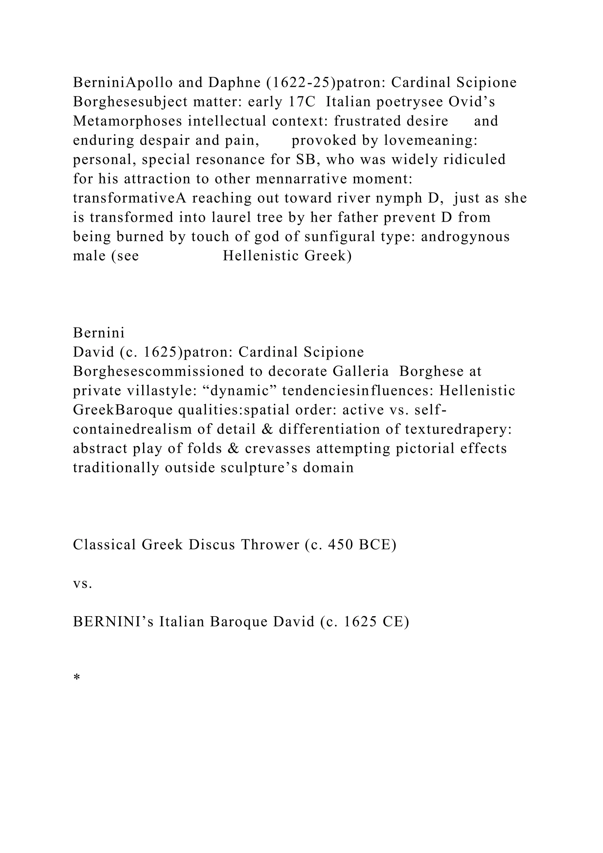 BerniniApollo and Daphne (1622-25)patron: Cardinal Scipione
Borghesesubject matter: early 17C Italian poetrysee Ovid’s
Metamorphoses intellectual context: frustrated desire and
enduring despair and pain, provoked by lovemeaning:
personal, special resonance for SB, who was widely ridiculed
for his attraction to other mennarrative moment:
transformativeA reaching out toward river nymph D, just as she
is transformed into laurel tree by her father prevent D from
being burned by touch of god of sunfigural type: androgynous
male (see Hellenistic Greek)
Bernini
David (c. 1625)patron: Cardinal Scipione
Borghesescommissioned to decorate Galleria Borghese at
private villastyle: “dynamic” tendenciesinfluences: Hellenistic
GreekBaroque qualities:spatial order: active vs. self-
containedrealism of detail & differentiation of texturedrapery:
abstract play of folds & crevasses attempting pictorial effects
traditionally outside sculpture’s domain
Classical Greek Discus Thrower (c. 450 BCE)
vs.
BERNINI’s Italian Baroque David (c. 1625 CE)
*
 