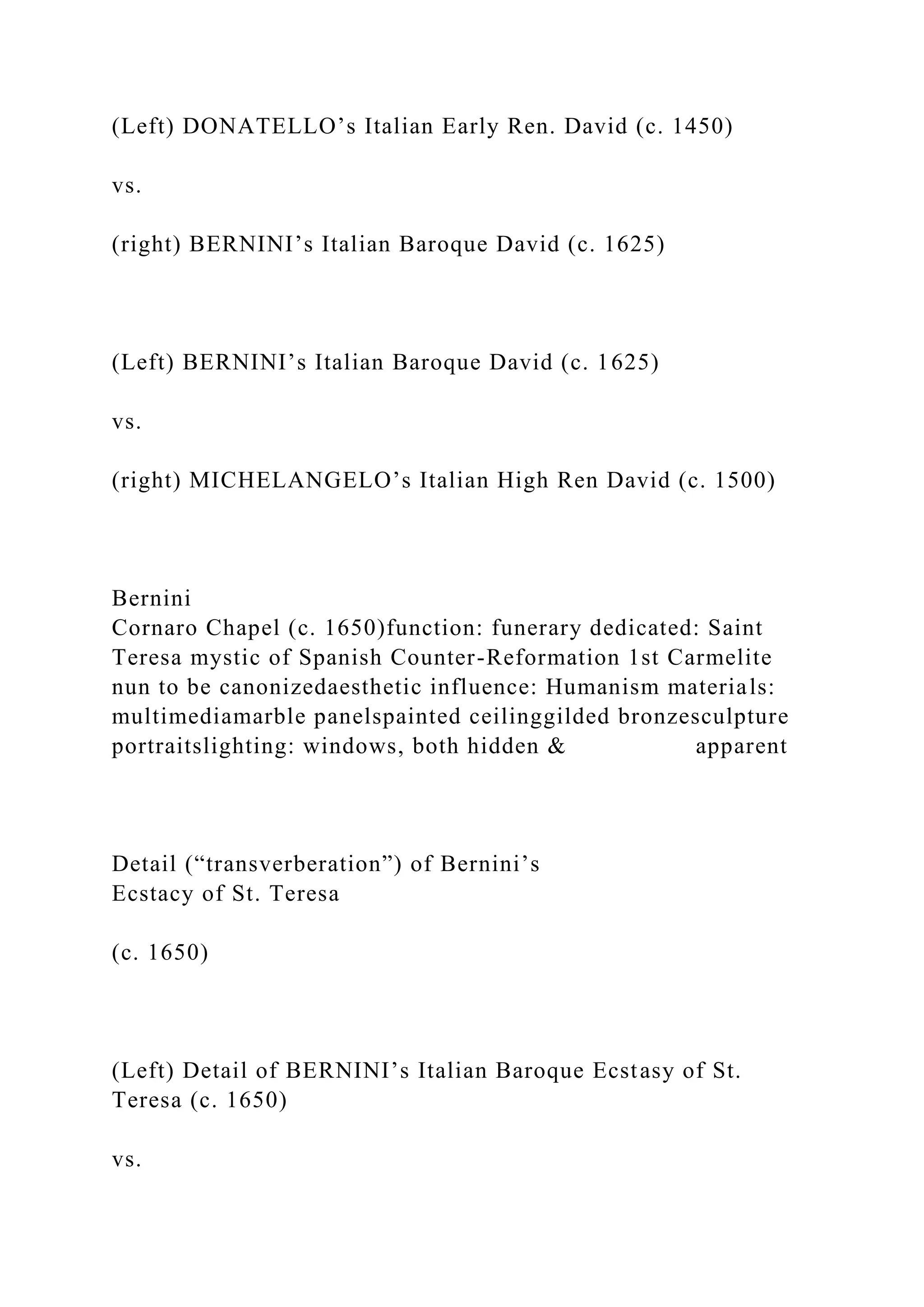 (Left) DONATELLO’s Italian Early Ren. David (c. 1450)
vs.
(right) BERNINI’s Italian Baroque David (c. 1625)
(Left) BERNINI’s Italian Baroque David (c. 1625)
vs.
(right) MICHELANGELO’s Italian High Ren David (c. 1500)
Bernini
Cornaro Chapel (c. 1650)function: funerary dedicated: Saint
Teresa mystic of Spanish Counter-Reformation 1st Carmelite
nun to be canonizedaesthetic influence: Humanism materials:
multimediamarble panelspainted ceilinggilded bronzesculpture
portraitslighting: windows, both hidden & apparent
Detail (“transverberation”) of Bernini’s
Ecstacy of St. Teresa
(c. 1650)
(Left) Detail of BERNINI’s Italian Baroque Ecstasy of St.
Teresa (c. 1650)
vs.
 
