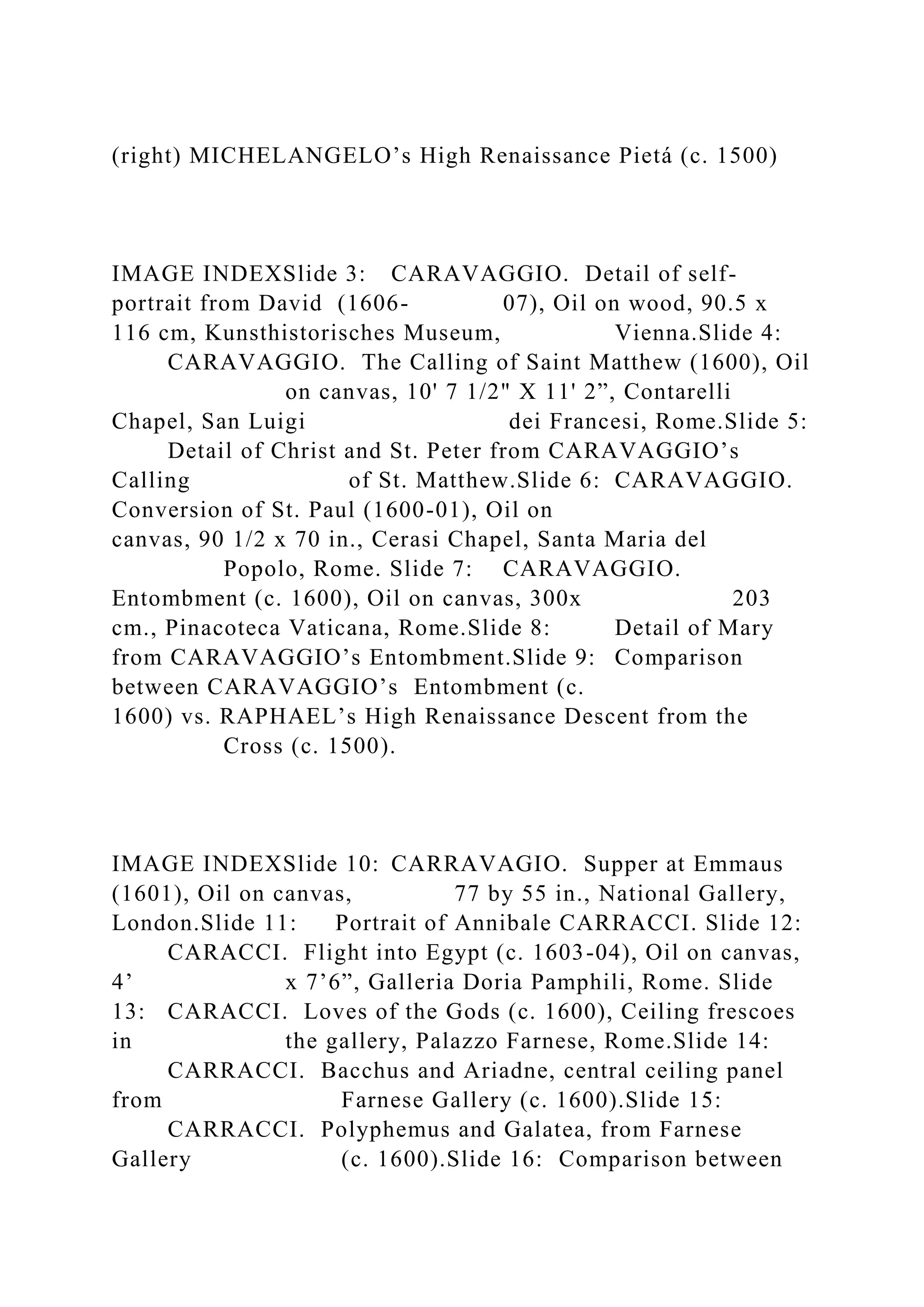 (right) MICHELANGELO’s High Renaissance Pietá (c. 1500)
IMAGE INDEXSlide 3: CARAVAGGIO. Detail of self-
portrait from David (1606- 07), Oil on wood, 90.5 x
116 cm, Kunsthistorisches Museum, Vienna.Slide 4:
CARAVAGGIO. The Calling of Saint Matthew (1600), Oil
on canvas, 10' 7 1/2" X 11' 2”, Contarelli
Chapel, San Luigi dei Francesi, Rome.Slide 5:
Detail of Christ and St. Peter from CARAVAGGIO’s
Calling of St. Matthew.Slide 6: CARAVAGGIO.
Conversion of St. Paul (1600-01), Oil on
canvas, 90 1/2 x 70 in., Cerasi Chapel, Santa Maria del
Popolo, Rome. Slide 7: CARAVAGGIO.
Entombment (c. 1600), Oil on canvas, 300x 203
cm., Pinacoteca Vaticana, Rome.Slide 8: Detail of Mary
from CARAVAGGIO’s Entombment.Slide 9: Comparison
between CARAVAGGIO’s Entombment (c.
1600) vs. RAPHAEL’s High Renaissance Descent from the
Cross (c. 1500).
IMAGE INDEXSlide 10: CARRAVAGIO. Supper at Emmaus
(1601), Oil on canvas, 77 by 55 in., National Gallery,
London.Slide 11: Portrait of Annibale CARRACCI. Slide 12:
CARACCI. Flight into Egypt (c. 1603-04), Oil on canvas,
4’ x 7’6”, Galleria Doria Pamphili, Rome. Slide
13: CARACCI. Loves of the Gods (c. 1600), Ceiling frescoes
in the gallery, Palazzo Farnese, Rome.Slide 14:
CARRACCI. Bacchus and Ariadne, central ceiling panel
from Farnese Gallery (c. 1600).Slide 15:
CARRACCI. Polyphemus and Galatea, from Farnese
Gallery (c. 1600).Slide 16: Comparison between
 