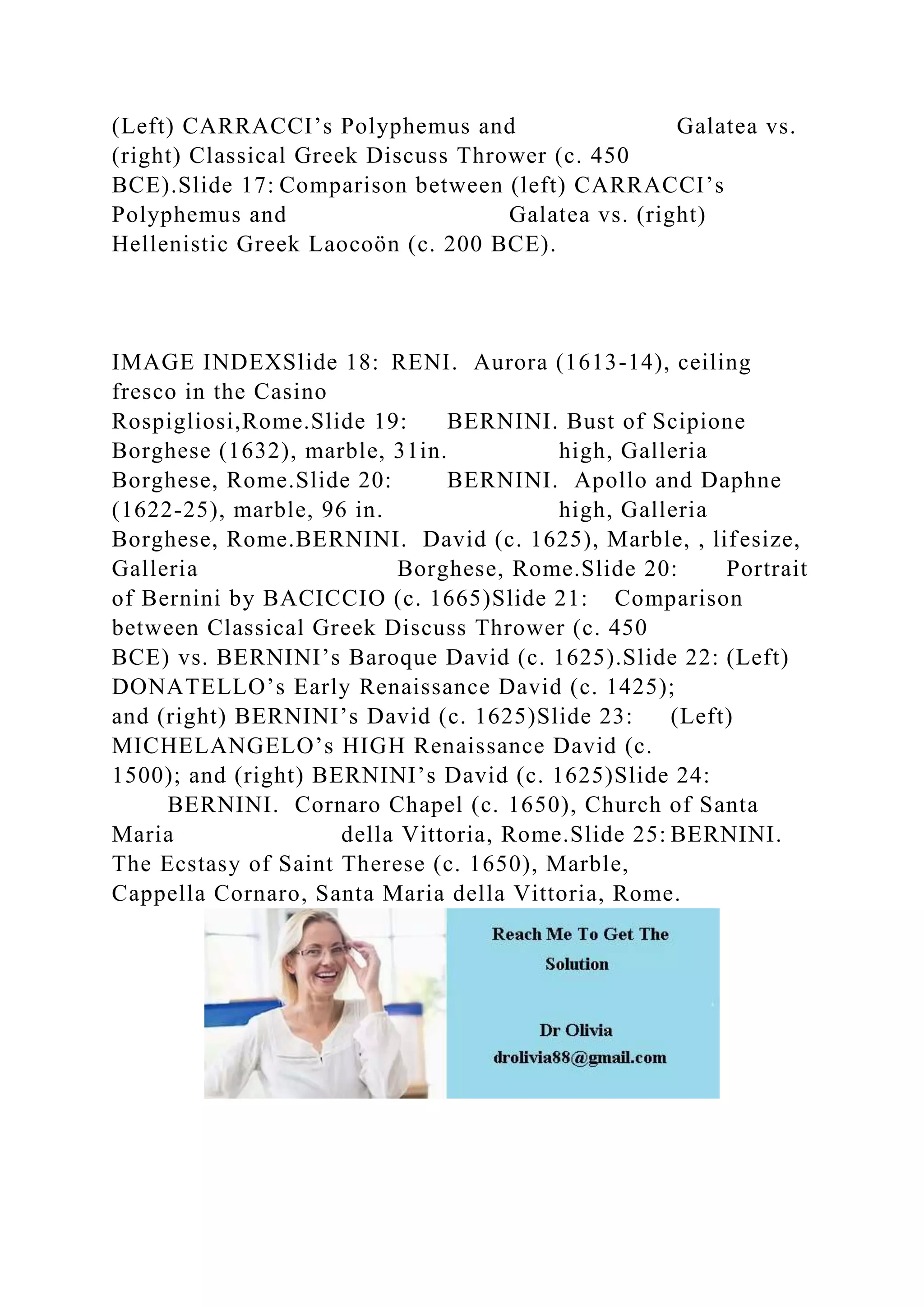 (Left) CARRACCI’s Polyphemus and Galatea vs.
(right) Classical Greek Discuss Thrower (c. 450
BCE).Slide 17: Comparison between (left) CARRACCI’s
Polyphemus and Galatea vs. (right)
Hellenistic Greek Laocoön (c. 200 BCE).
IMAGE INDEXSlide 18: RENI. Aurora (1613-14), ceiling
fresco in the Casino
Rospigliosi,Rome.Slide 19: BERNINI. Bust of Scipione
Borghese (1632), marble, 31in. high, Galleria
Borghese, Rome.Slide 20: BERNINI. Apollo and Daphne
(1622-25), marble, 96 in. high, Galleria
Borghese, Rome.BERNINI. David (c. 1625), Marble, , lifesize,
Galleria Borghese, Rome.Slide 20: Portrait
of Bernini by BACICCIO (c. 1665)Slide 21: Comparison
between Classical Greek Discuss Thrower (c. 450
BCE) vs. BERNINI’s Baroque David (c. 1625).Slide 22: (Left)
DONATELLO’s Early Renaissance David (c. 1425);
and (right) BERNINI’s David (c. 1625)Slide 23: (Left)
MICHELANGELO’s HIGH Renaissance David (c.
1500); and (right) BERNINI’s David (c. 1625)Slide 24:
BERNINI. Cornaro Chapel (c. 1650), Church of Santa
Maria della Vittoria, Rome.Slide 25: BERNINI.
The Ecstasy of Saint Therese (c. 1650), Marble,
Cappella Cornaro, Santa Maria della Vittoria, Rome.
 