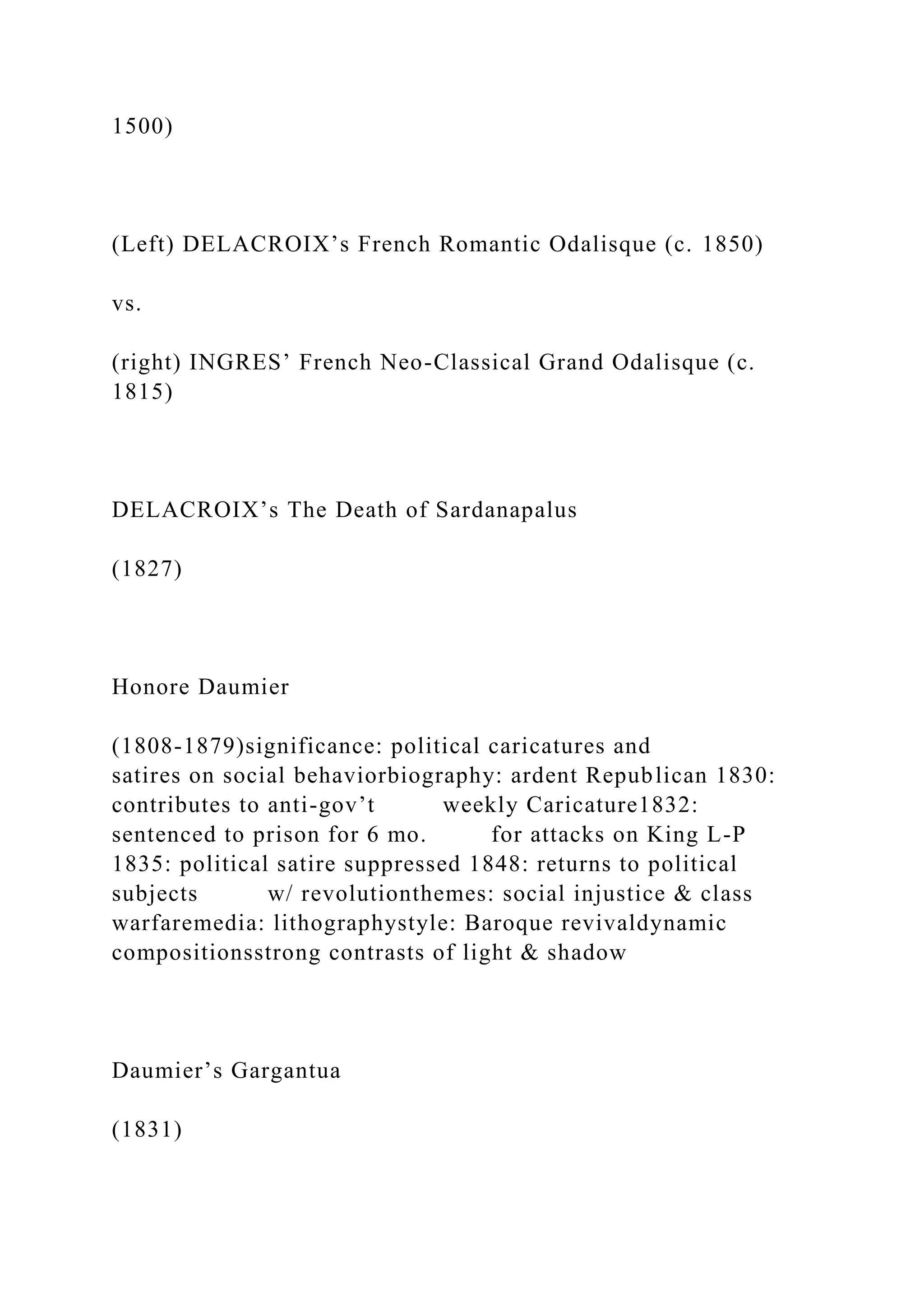 1500)
(Left) DELACROIX’s French Romantic Odalisque (c. 1850)
vs.
(right) INGRES’ French Neo-Classical Grand Odalisque (c.
1815)
DELACROIX’s The Death of Sardanapalus
(1827)
Honore Daumier
(1808-1879)significance: political caricatures and
satires on social behaviorbiography: ardent Republican 1830:
contributes to anti-gov’t weekly Caricature1832:
sentenced to prison for 6 mo. for attacks on King L-P
1835: political satire suppressed 1848: returns to political
subjects w/ revolutionthemes: social injustice & class
warfaremedia: lithographystyle: Baroque revivaldynamic
compositionsstrong contrasts of light & shadow
Daumier’s Gargantua
(1831)
 