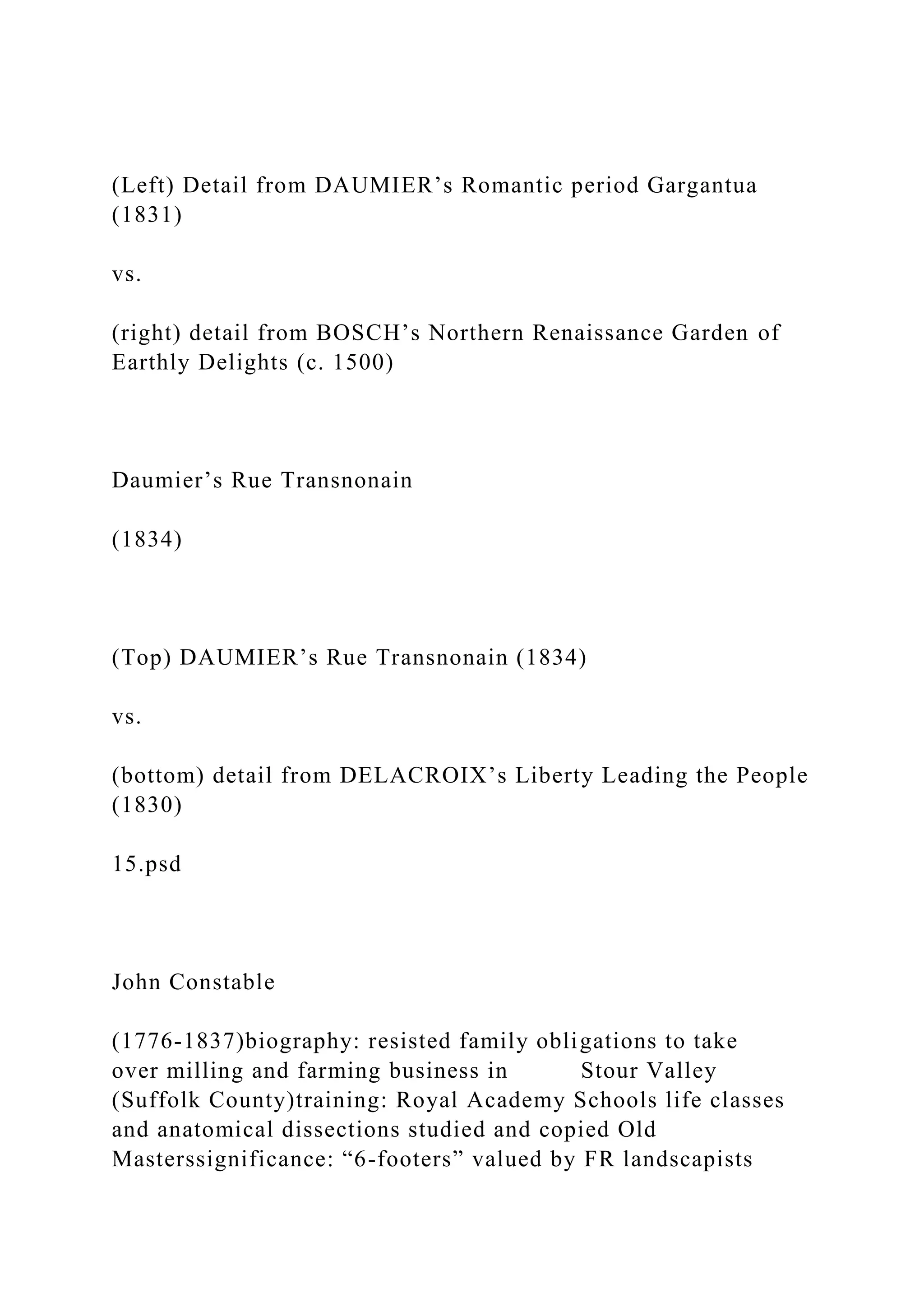 (Left) Detail from DAUMIER’s Romantic period Gargantua
(1831)
vs.
(right) detail from BOSCH’s Northern Renaissance Garden of
Earthly Delights (c. 1500)
Daumier’s Rue Transnonain
(1834)
(Top) DAUMIER’s Rue Transnonain (1834)
vs.
(bottom) detail from DELACROIX’s Liberty Leading the People
(1830)
15.psd
John Constable
(1776-1837)biography: resisted family obligations to take
over milling and farming business in Stour Valley
(Suffolk County)training: Royal Academy Schools life classes
and anatomical dissections studied and copied Old
Masterssignificance: “6-footers” valued by FR landscapists
 