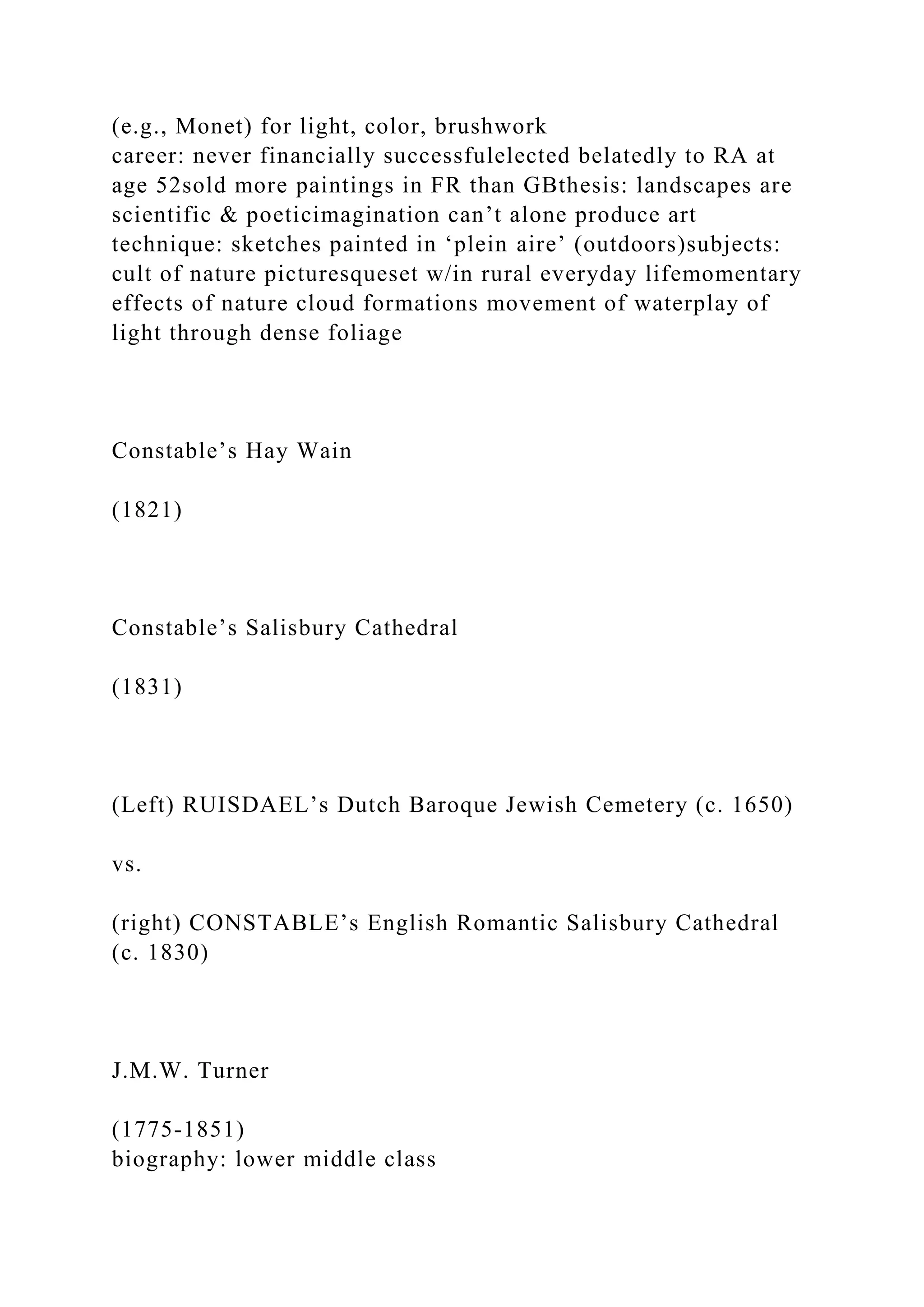 (e.g., Monet) for light, color, brushwork
career: never financially successfulelected belatedly to RA at
age 52sold more paintings in FR than GBthesis: landscapes are
scientific & poeticimagination can’t alone produce art
technique: sketches painted in ‘plein aire’ (outdoors)subjects:
cult of nature picturesqueset w/in rural everyday lifemomentary
effects of nature cloud formations movement of waterplay of
light through dense foliage
Constable’s Hay Wain
(1821)
Constable’s Salisbury Cathedral
(1831)
(Left) RUISDAEL’s Dutch Baroque Jewish Cemetery (c. 1650)
vs.
(right) CONSTABLE’s English Romantic Salisbury Cathedral
(c. 1830)
J.M.W. Turner
(1775-1851)
biography: lower middle class
 