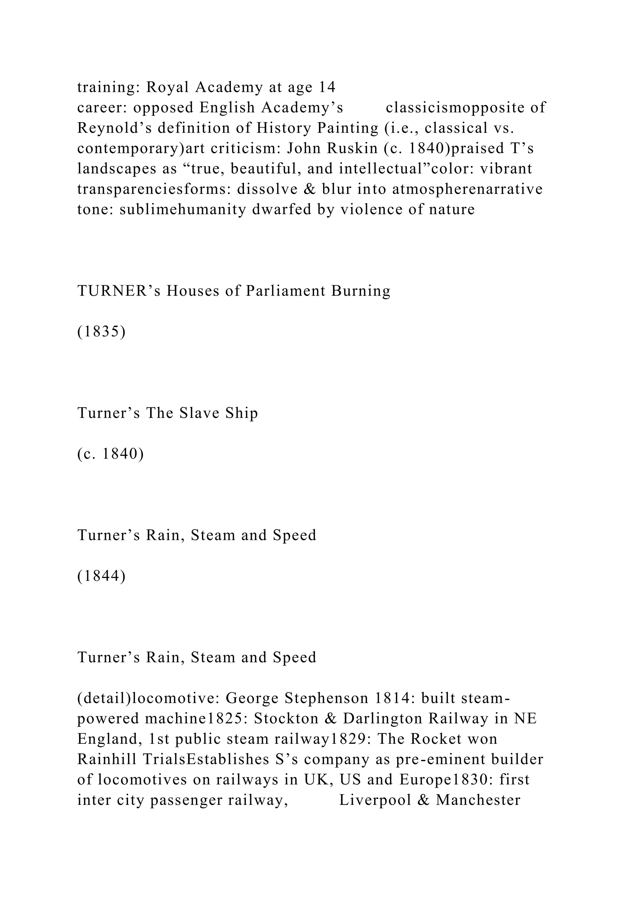 training: Royal Academy at age 14
career: opposed English Academy’s classicismopposite of
Reynold’s definition of History Painting (i.e., classical vs.
contemporary)art criticism: John Ruskin (c. 1840)praised T’s
landscapes as “true, beautiful, and intellectual”color: vibrant
transparenciesforms: dissolve & blur into atmospherenarrative
tone: sublimehumanity dwarfed by violence of nature
TURNER’s Houses of Parliament Burning
(1835)
Turner’s The Slave Ship
(c. 1840)
Turner’s Rain, Steam and Speed
(1844)
Turner’s Rain, Steam and Speed
(detail)locomotive: George Stephenson 1814: built steam-
powered machine1825: Stockton & Darlington Railway in NE
England, 1st public steam railway1829: The Rocket won
Rainhill TrialsEstablishes S’s company as pre-eminent builder
of locomotives on railways in UK, US and Europe1830: first
inter city passenger railway, Liverpool & Manchester
 
