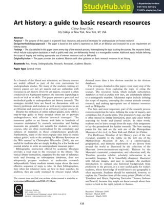 Art history: a guide to basic research resources
Ching-Jung Chen
City College of New York, New York, NY, USA
Abstract
Purpose – The purpose of this paper is to present basic resources and practical strategies for undergraduate art history research.
Design/methodology/approach – The paper is based on the author’s experience as both an art librarian and instructor for a core requirement art
history course.
Findings – The plan detailed in this paper covers every step of the research process, from exploring the topic to citing the sources. The resources listed,
which include subscription databases as well as public web sites, are deliberately limited to a manageable number. Additional topics include defining
the scope of inquiry and making appropriate use of internet resources such as Wikipedia.
Originality/value – The paper provides the academic librarian with clear guidance on basic research resources in art history.
Keywords Arts, History, Undergraduates, Research, Resources, Academic libraries
Paper type General review
As a branch of the liberal arts education, art history courses
are widely offered as part of the core curriculum for
undergraduate studies. Yet many of the students writing art
history papers are not art majors and are unfamiliar with
resources in art history. Even for art majors, research is often
conducted in a haphazard manner, the outcome depending as
much on luck as on skills. This paper presents a practical and
methodical guide to undergraduate art history research. The
strategies detailed here are based on discussions with art
history professors and students as well as my experience as an
art librarian and instructor of an art history survey course[1].
Despite the profusion of online subject guides, none offers a
step-by-step guide to basic research about art or provides
undergraduates with effective research strategies. The
numerous guides to art history with links to hundreds of
resources maintained by research universities and leading
museums are generally not suitable for students in survey
courses, who are often overwhelmed by the complexity and
richness of materials in those comprehensive guides[2].
Furthermore, many of the most popular sites listed in online
subject guides, such as the amazing Art History Resources on
the Web created by Christopher Witcombe (2009), are not
useful for students who are simply looking for a few books and
journal articles to write an undergraduate museum paper.
Bibliographic instruction offered by academic librarians
provides a road map to the resources in the library. The
typical library instruction, organized by the type of reference
tools and focusing on subscription databases, does not
adequately prepare students to undertake research
independently. Many students remain vague about the most
effective sequence of steps to take. In their bibliographies,
they often list whatever turns up first in their searches. In
addition, they are easily stumped by obscure topics which
demand more than a few obvious searches in the obvious
databases.
The strategies detailed in this paper cover every step of the
research process, from exploring the topic to citing the
sources. The resources listed, which include subscription
databases as well as public web sites, are deliberately limited
to a manageable number. Additional topics include defining
the scope of inquiry, conveying the correct attitude towards
research, and making appropriate use of internet resources
such as Wikipedia.
The first, and most important, part of the research process
concerns exploring the topic, defining the scope of inquiry, and
compiling a list of search terms. This preparatory step, one that
is often missed in library instruction, must take place before
searching for books and journal articles. In other words,
students need to learn enough about the topic of the assignment
to lay the groundwork for further research. The best starting
points for this task are the web site of the Metropolitan
Museum of Art (n.d.) in New York and Oxford Art Online.
The Heilbrunn Timeline of Art History, part of the vast
resources available to the public on the web site of the
Metropolitan Museum of Art, is a chronological,
geographical, and thematic exploration of art history from
around the world as illustrated by the collection of the
Museum (www.metmuseum.org/toah). Written by the
Museum’s curatorial, conservation, and education staff, the
Timeline provides reliable, scholarly information in an
accessible language. It is beautifully designed, illustrated
with full-size images, and easy to navigate. An excellent
introduction to cultural and historical backgrounds from
prehistory to the present, it is a very useful guide for today’s
students, whose knowledge of world history and geography is
often uncertain. Students should be reminded, however, to
explore the Timeline from all the entry points (Works of Art,
Timelines and Maps, Exploring Particular Themes, Indexes
and Search) because they might not know enough about their
topics to look in the right periods or themes.
The current issue and full text archive of this journal is available at
www.emeraldinsight.com/0160-4953.htm
Collection Building
28/3 (2009) 122–125
q Emerald Group Publishing Limited [ISSN 0160-4953]
[DOI 10.1108/01604950910971152]
Received: February 2009
Revised: March 2009
Accepted: March 2009
122
 