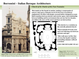 Figure 24-10  FRANCESCO BORROMINI, facade of San Carlo alle Quattro Fontane, Rome, Italy, 1665–1676. Figure 24-11  FRANCESCO BORROMINI, plan of San Carlo alle Quattro Fontane, Rome, Italy, 1638–1641. Borromini – Italian Baroque Architecture Church of St. Charles of the Four Fountains Borromini set the façade in motion, making a counterpoint of concave and convex elements on two levels (sway of cornices)/ emphasized 3-D effect with deeply recessed niches/ designed to create fluid transition between interior and exterior space- interrelationship between building and its environment (has not one but two facades- one follows the curve of the street and faces an intersection) The interior is a variation on the centrally planned church Plan is hybrid of Greek cross and oval with long axis between entrance and apse Side walls move in flow that reverses the façade’s motion/ protruding columns/ coffered oval dome USES THE DYNAMIC OVAL! 