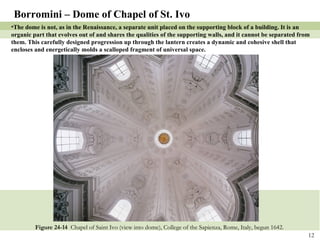 Figure 24-14  Chapel of Saint Ivo (view into dome), College of the Sapienza, Rome, Italy, begun 1642. Borromini – Dome of Chapel of St. Ivo The dome is not, as in the Renaissance, a separate unit placed on the supporting block of a building. It is an organic part that evolves out of and shares the qualities of the supporting walls, and it cannot be separated from them. This carefully designed progression up through the lantern creates a dynamic and cohesive shell that encloses and energetically molds a scalloped fragment of universal space. 