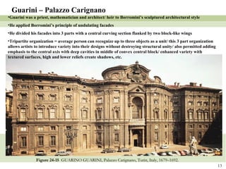 Figure 24-15  GUARINO GUARINI, Palazzo Carignano, Turin, Italy, 1679–1692. Guarini – Palazzo Carignano Guarini was a priest, mathematician and architect/ heir to Borromini’s sculptured architectural style He applied Borromini’s principle of undulating facades  He divided his facades into 3 parts with a central curving section flanked by two block-like wings Tripartite organization = average person can recognize up to three objects as a unit/ this 3 part organization allows artists to introduce variety into their designs without destroying structural unity/ also permitted adding emphasis to the central axis with deep cavities in middle of convex central block/ enhanced variety with textured surfaces, high and lower reliefs create shadows, etc. 
