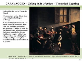 Figure 24-19  CARAVAGGIO, Calling of Saint Matthew, Contarelli Chapel, San Luigi dei Francesi, Rome, Italy, ca. 1597–1601. Oil on canvas, 11’ 1” x 11’ 5”.  CARAVAGGIO –  Calling of St. Matthew –  Theatrical Lighting Painted for side wall of Contarelli Chapel Commonplace setting (bland street scene with plain building as backdrop) Cloaked in mysterious shadow and almost unseen, Christ enters from right and with hand gesture (like Michelangelo’s  Creation of Adam  on the Sistine Chapel ceiling) summons the Roman tax collector (became Matthew) to a higher calling/  tax collector whose face is highlighted with beam of light coming from above Christ’s head points to himself in disbelief 