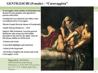 Figure 24-21  ARTEMISIA GENTILESCHI, Judith Slaying Holofernes, ca. 1614–1620. Oil on canvas, 6’ 6 1/3” x 5’ 4”. Galleria degli Uffizi, Florence. GENTILESCHI (Female) – “Caravaggista” Caravaggio’s style (combo. of naturalism and drama) became popular and appealed to patrons and artists Gentileschi was trained by her father (who was influenced by Caravaggio) Heroic Female (favorite theme of Gentileschi) Judith Slaying Holofernes  – 1614 Subject: Old Testament/ Assyrian general Holofernes (the enemy) invited Judith (Israelite) to his tent for the night- when he fell asleep, Judith cut off his head -Tension and strain -Controlled highlights and tenebrism -Action in the forground -All of above heighten the drama and recall Caravaggio’s work 