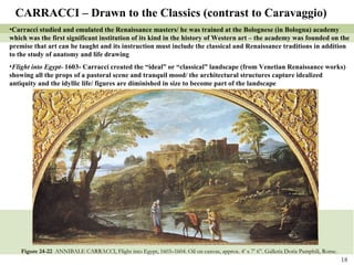 Figure 24-22  ANNIBALE CARRACCI, Flight into Egypt, 1603–1604. Oil on canvas, approx. 4’ x 7’ 6”. Galleria Doria Pamphili, Rome.   CARRACCI – Drawn to the Classics (contrast to Caravaggio) Carracci studied and emulated the Renaissance masters/ he was trained at the Bolognese (in Bologna) academy which was the first significant institution of its kind in the history of Western art – the academy was founded on the premise that art can be taught and its instruction must include the classical and Renaissance traditions in addition to the study of anatomy and life drawing Flight into Egypt-  1603- Carracci created the “ideal” or “classical” landscape (from Venetian Renaissance works) showing all the props of a pastoral scene and tranquil mood/ the architectural structures capture idealized antiquity and the idyllic life/ figures are diminished in size to become part of the landscape 