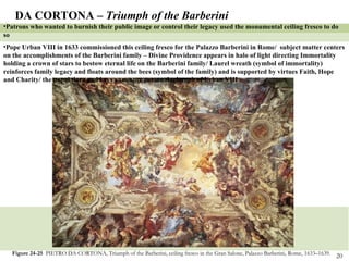 Figure 24-25  PIETRO DA CORTONA, Triumph of the Barberini, ceiling fresco in the Gran Salone, Palazzo Barberini,   Rome,   1633–1639. DA CORTONA –  Triumph of the Barberini Patrons who wanted to burnish their public image or control their legacy used the monumental ceiling fresco to do so Pope Urban VIII in 1633 commissioned this ceiling fresco for the Palazzo Barberini in Rome/  subject matter centers on the accomplishments of the Barberini family – Divine Providence appears in halo of light directing Immortality holding a crown of stars to bestow eternal life on the Barberini family/ Laurel wreath (symbol of immortality) reinforces family legacy and floats around the bees (symbol of the family) and is supported by virtues Faith, Hope and Charity/ the papal tiara and keys announce personal triumph of Urban VIII 