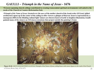 Figure 24-26  GIOVANNI BATTISTA GAULLI, Triumph of the Name of Jesus, ceiling fresco with stucco figures in the vault of the Church of Il Gesù, Rome, Italy, 1676–1679.   GAULLI –  Triumph in the Name of Jesus -  1676 Frescoes spanning church ceilings contributed to creating transcendent spiritual environments well suited to the needs of the Church in Counter-Reformation Italy Triumph of the Name of Jesus:  located over the nave of the mother church of the Jesuit order (Il Gesu)/ gilded architecture opens up in the center of the ceiling to offer viewers a glimpse of Heaven/ Jesus is represented by a monogram (IHS) in the blinding radiant light/ sinners are thrown back to Earth/ to heighten illusionism, Gaulli painted many of the sinners on 3-D stucco extensions that project outside the painting’s frame 