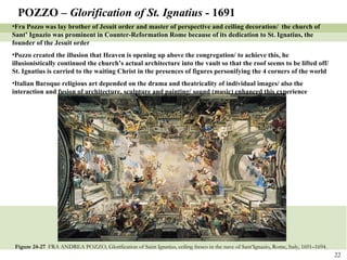 Figure 24-27  FRA ANDREA POZZO, Glorification of Saint Ignatius, ceiling fresco in the nave of Sant’Ignazio, Rome, Italy, 1691–1694. POZZO –  Glorification of St. Ignatius -  1691 Fra Pozzo was lay brother of Jesuit order and master of perspective and ceiling decoration/  the church of Sant’ Ignazio was prominent in Counter-Reformation Rome because of its dedication to St. Ignatius, the founder of the Jesuit order Pozzo created the illusion that Heaven is opening up above the congregation/ to achieve this, he illusionistically continued the church’s actual architecture into the vault so that the roof seems to be lifted off/ St. Ignatius is carried to the waiting Christ in the presences of figures personifying the 4 corners of the world Italian Baroque religious art depended on the drama and theatricality of individual images/ also the interaction and fusion of architecture, sculpture and painting/ sound (music) enhanced this experience 