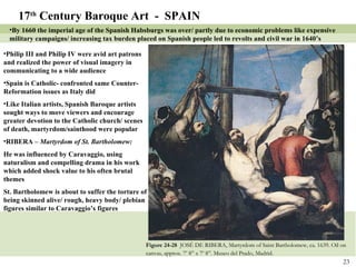 Figure 24-28  JOSÉ DE RIBERA, Martyrdom of Saint Bartholomew, ca. 1639. Oil on canvas, approx. 7’ 8” x 7’ 8”. Museo del Prado, Madrid.   17 th  Century Baroque Art  -  SPAIN By 1660 the imperial age of the Spanish Habsburgs was over/ partly due to economic problems like expensive military campaigns/ increasing tax burden placed on Spanish people led to revolts and civil war in 1640’s Philip III and Philip IV were avid art patrons and realized the power of visual imagery in communicating to a wide audience Spain is Catholic- confronted same Counter-Reformation issues as Italy did Like Italian artists, Spanish Baroque artists sought ways to move viewers and encourage greater devotion to the Catholic church/ scenes of death, martyrdom/sainthood were popular RIBERA –  Martyrdom of St. Bartholomew: He was influenced by Caravaggio, using naturalism and compelling drama in his work which added shock value to his often brutal themes St. Bartholomew is about to suffer the torture of being skinned alive/ rough, heavy body/ plebian figures similar to Caravaggio’s figures 