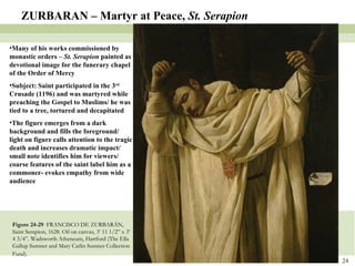 Figure 24-29  FRANCISCO DE ZURBARÁN, Saint Serapion, 1628. Oil on canvas, 3’ 11 1/2” x 3’ 4 3/4”. Wadsworth Atheneum, Hartford (The Ella Gallup Sumner and Mary Catlin Sumner Collection Fund).   ZURBARAN – Martyr at Peace,  St. Serapion Many of his works commissioned by monastic orders –  St. Serapion  painted as devotional image for the funerary chapel of the Order of Mercy Subject: Saint participated in the 3 rd  Crusade (1196) and was martyred while preaching the Gospel to Muslims/ he was tied to a tree, tortured and decapitated The figure emerges from a dark background and fills the foreground/ light on figure calls attention to the tragic death and increases dramatic impact/ small note identifies him for viewers/ coarse features of the saint label him as a commoner- evokes empathy from wide audience 