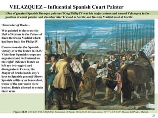 Figure 24-31  DIEGO VELÁZQUEZ, Surrender of Breda, 1634–1635. Oil on canvas, 10’ 1” x 12’ 1/2”. Museo del Prado, Madrid.   VELAZQUEZ – Influential Spanish Court Painter One of greatest Spanish Baroque painters/ King Philip IV was his major patron and named Velazquez to the position of court painter and chamberlain/ Trained in Seville and lived in Madrid most of his life Surrender of Breda –  Was painted to decorate the Hall of Realms in the Palace of Buen Retiro in Madrid which had been built for Philip IV Commemorates the Spanish victory over the Dutch in 1625/ Victorious Spanish troops are organized and well armed on the right/ Defeated Dutch on left are bedraggled and disorganized/ Center, the Mayor of Breda hands city’s keys to Spanish general/ Shows Spanish military as benevolent, terms of the surrender were lenient, Dutch allowed to retain their arms 