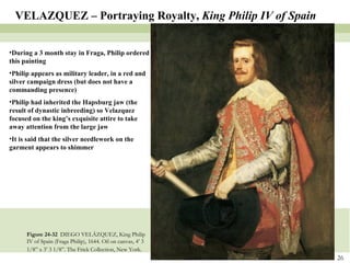 Figure 24-32  DIEGO VELÁZQUEZ, King Philip IV of Spain (Fraga Philip), 1644. Oil on canvas, 4’ 3 1/8” x 3’ 3 1/8”. The Frick Collection, New York.   VELAZQUEZ – Portraying Royalty,  King Philip IV of Spain During a 3 month stay in Fraga, Philip ordered this painting Philip appears as military leader, in a red and silver campaign dress (but does not have a commanding presence) Philip had inherited the Hapsburg jaw (the result of dynastic inbreeding) so Velazquez focused on the king’s exquisite attire to take away attention from the large jaw It is said that the silver needlework on the garment appears to shimmer 
