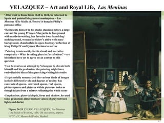 Figure 24-33  DIEGO VELÁZQUEZ, Las Meninas (The Maids of Honor), 1656. Oil on canvas, approx. 10’ 5” x 9’. Museo del Prado, Madrid.   VELAZQUEZ – Art and Royal Life,  Las Meninas After visit to Rome from 1648 to 1651, he returned to Spain and painted his greatest masterpiece –  Las Meninas (The Maids of Honor) / it hung in Philip’s personal office Represents himself in his studio standing before a large canvas/ the young Princess Margarita in foreground with maids-in-waiting, her favorite dwarfs and dog/ middleground, woman in widow’s attire with man/ background, chamberlain in open doorway/ reflection of King Philip IV and Queen Mariana in mirror Painting is noteworthy for its visual and narrative complexity – What is taking place in  Las Meninas ? – art historians have yet to agree on an answer to this question Can be read as an attempt by Velazquez to elevate both himself and his profession/ the painting might have embodied the idea of the great king visiting his studio He pictorially summarized the various kinds of images in their different levels and degrees of reality/ has contrasts of spaces-  mirrored spaces, real spaces, picture spaces and pictures within pictures- looks as though taken from a mirror reflecting the whole scene Emphasizes: pictorial depth, form and shadow, he used tonal gradations (intermediate values of gray between lights and darks) 