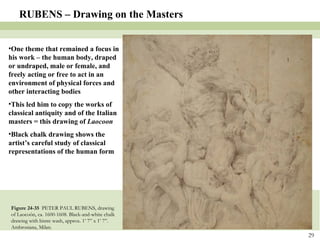 Figure 24-35  PETER PAUL RUBENS, drawing of Laocoön, ca. 1600-1608. Black-and-white chalk drawing with bistre wash, approx. 1’ 7” x 1’ 7”. Ambrosiana, Milan. RUBENS – Drawing on the Masters One theme that remained a focus in his work – the human body, draped or undraped, male or female, and freely acting or free to act in an environment of physical forces and other interacting bodies This led him to copy the works of classical antiquity and of the Italian masters = this drawing of  Laocoon Black chalk drawing shows the artist’s careful study of classical representations of the human form 