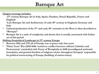 Baroque Art Chapter coverage includes:  -17 th  century Baroque Art in Italy, Spain, Flanders, Dutch Republic, France and England -Late Baroque Art and Architecture of early 18 th  century in England, Germany and Italy Cultural production of the 17 th  and early 18 th  centuries in the West is often described as “Baroque” Baroque Art is a style of complexity and drama that is usually associated with Italian art of this period Shifting Geopolitical Landscape in 17 th  century Europe Between 1562 and 1721 all of Europe was at peace only four years Thirty Years’ War (1618-1648- started as conflict between militant Catholics and Protestants)/ concluded with Treaty of Westphalia in 1648 (reconfigured territorial boundaries and granted freedom of religious choice throughout Europe)/ responsible for political restructuring of Europe (building of nation-states) 