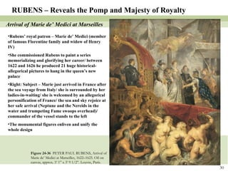 Figure 24-36  PETER PAUL RUBENS, Arrival of Marie de’ Medici at Marseilles, 1622–1625. Oil on canvas, approx. 5’ 1” x 3’ 9 1/2”. Louvre, Paris. RUBENS – Reveals the Pomp and Majesty of Royalty Arrival of Marie de’ Medici at Marseilles Rubens’ royal patron – Marie de’ Medici (member of famous Florentine family and widow of Henry IV) She commissioned Rubens to paint a series memorializing and glorifying her career/ between 1622 and 1626 he produced 21 huge historical-allegorical pictures to hang in the queen’s new palace Right: Subject – Marie just arrived in France after the sea voyage from Italy/ she is surrounded by her ladies-in-waiting/ she is welcomed by an allegorical personification of France/ the sea and sky rejoice at her safe arrival (Neptune and the Nereids in the water and trumpeting Fame swoops overhead)/ commander of the vessel stands to the left The monumental figures enliven and unify the whole design 
