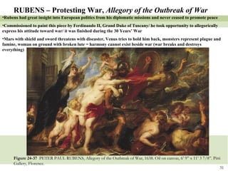 Figure 24-37  PETER PAUL RUBENS, Allegory of the Outbreak of War, 1638. Oil on canvas, 6’ 9” x 11’ 3 7/8”. Pitti Gallery, Florence. RUBENS – Protesting War,  Allegory of the Outbreak of War Rubens had great insight into European politics from his diplomatic missions and never ceased to promote peace Commissioned to paint this piece by Ferdinando II, Grand Duke of Tuscany/ he took opportunity to allegorically express his attitude toward war/ it was finished during the 30 Years’ War Mars with shield and sword threatens with diseaster, Venus tries to hold him back, monsters represent plague and famine, woman on ground with broken lute = harmony cannot exist beside war (war breaks and destroys everything) 