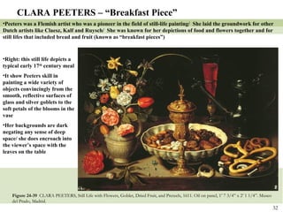 Figure 24-39  CLARA PEETERS, Still Life with Flowers, Goblet, Dried Fruit, and Pretzels, 1611. Oil on panel, 1’ 7 3/4” x 2’ 1 1/4”. Museo del Prado, Madrid. CLARA PEETERS – “Breakfast Piece” Peeters was a Flemish artist who was a pioneer in the field of still-life painting/  She laid the groundwork for other Dutch artists like Claesz, Kalf and Ruysch/  She was known for her depictions of food and flowers together and for still lifes that included bread and fruit (known as “breakfast pieces”) Right: this still life depicts a typical early 17 th  century meal It show Peeters skill in painting a wide variety of objects convincingly from the smooth, reflective surfaces of glass and silver goblets to the soft petals of the blooms in the vase Her backgrounds are dark negating any sense of deep space/ she does encroach into the viewer’s space with the leaves on the table 