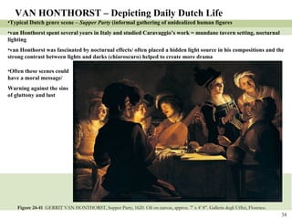 Figure 24-41  GERRIT VAN HONTHORST, Supper Party, 1620. Oil on canvas, approx. 7’ x 4’ 8”. Galleria degli Uffizi, Florence.   VAN HONTHORST – Depicting Daily Dutch Life Typical Dutch genre scene –  Supper Party  (informal gathering of unidealized human figures van Honthorst spent several years in Italy and studied Caravaggio’s work = mundane tavern setting, nocturnal lighting  van Honthorst was fascinated by nocturnal effects/ often placed a hidden light source in his compositions and the strong contrast between lights and darks (chiaroscuro) helped to create more drama Often these scenes could have a moral message/ Warning against the sins of gluttony and lust 