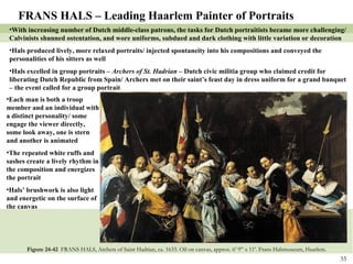 Figure 24-42  FRANS HALS, Archers of Saint Hadrian, ca. 1633. Oil on canvas, approx. 6’ 9” x 11’. Frans Halsmuseum, Haarlem. FRANS HALS – Leading Haarlem Painter of Portraits With increasing number of Dutch middle-class patrons, the tasks for Dutch portraitists became more challenging/  Calvinists shunned ostentation, and wore uniforms, subdued and dark clothing with little variation or decoration Hals produced lively, more relaxed portraits/ injected spontaneity into his compositions and conveyed the personalities of his sitters as well Hals excelled in group portraits –  Archers of St. Hadrian –  Dutch civic militia group who claimed credit for liberating Dutch Republic from Spain/ Archers met on their saint’s feast day in dress uniform for a grand banquet – the event called for a group portrait Each man is both a troop member and an individual with a distinct personality/ some engage the viewer directly, some look away, one is stern and another is animated The repeated white ruffs and sashes create a lively rhythm in the composition and energizes the portrait Hals’ brushwork is also light and energetic on the surface of the canvas  
