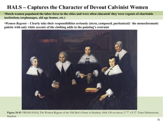 Figure 24-43  FRANS HALS, The Women Regents of the Old Men’s Home at Haarlem, 1664. Oil on canvas, 5’ 7” x 8’ 2”. Frans Halsmuseum, Haarlem.   HALS – Captures the Character of Devout Calvinist Women Dutch women populated the labor force in the cities and were often educated/ they were regents of charitable institutions (orphanages, old age homes, etc.) Women Regents –  Clearly take their responsibilities seriously (stern, composed, puritanical)/  the monochromatic palette with only white accents of the clothing adds to the painting’s restraint 