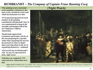 Figure 24-45  REMBRANDT VAN RIJN, The Company of Captain Frans Banning Cocq (Night Watch), 1642. Oil on canvas (cropped from original size), 11’ 11” x 14’ 4”. Rijksmuseum, Amsterdam .  REMBRANDT –  The Company of Captain Frans Banning Cocq (Night Watch) The painting is not a nocturnal scene/ painting’s nickname is due more to the varnish the artist used, which has darkened over time Civic-guard group portrait (each member in the painting contributed to Rembrandt’s fee)/ It was commissioned to hang in the assembly and banquet hall of the new Musketeer’s Hall in Amsterdam Rembrandt captured the excitement and frenetic activity of the men preparing for a parade/ rather than organizing the men for the portrait, he chose to depict them scurrying about in the act of organizing themselves = animated Girl on left may be Rembrandt’s wife/  he may be represented in back, right corner Painting was cropped in 1715 when moved to Amsterdam town hall 
