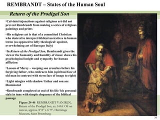 Figure 24-46  REMBRANDT VAN RIJN, Return of the Prodigal Son, ca. 1665. Oil on canvas, approx. 8’ 8” x 6’ 9”. Hermitage Museum, Saint Petersburg.  REMBRANDT – States of the Human Soul Return of the Prodigal Son Calvinist injunctions against religious art did not prevent Rembrandt from making a series of religious paintings and prints His religious art is that of a committed Christian who desired to interpret biblical narratives in human terms (as opposed to lofty theological/ opulent, overwhelming art of Baroque Italy) In  Return of the Prodigal Son , Rembrandt gives the viewer the humanity and humility of Jesus/ shows his psychological insight and sympathy for human affliction Lesson of Mercy – weeping son crouches before his forgiving father, who embraces him (spiritual face of old man in contrast with stern face of image to right) Light mingles with shadow/ father and son are illuminated Rembrandt completed at end of his life/ his personal style in tune with simple eloquence of the biblical passage 