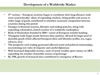 17 th  century – European societies began to coordinate their long-distance trade more systematically/ allure of expanding markets, rising profits and access to wider range of goods contributed to relentless economic competition between countries during this period Changes in financial systems, lifestyles and trading patterns, along with expanding colonialism, fueled creation of a worldwide marketplace Bank of Amsterdam founded in 1609 – center of European transfer banking Triangular trade began (trade between three parties)- allowed for larger pool of desirable goods which affected European diets and lifestyles (coffee, tea, sugar, tobacco, rice) The prosperity such trading generated affected social and political relationships, necessitating new rules of etiquette and careful diplomacy With increased disposable income, more of newly wealthy spent money on ART, expanding the number of possible sources of patronage By 1700, growth of moneyed class contributed to emergence of Rococo Development of a Worldwide Market 