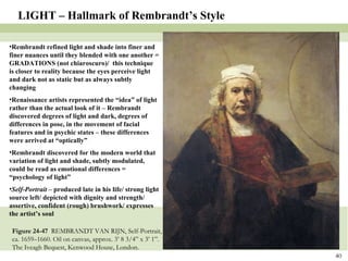 Figure 24-47  REMBRANDT VAN RIJN, Self-Portrait, ca. 1659–1660. Oil on canvas, approx. 3’ 8 3/4” x 3’ 1”. The Iveagh Bequest, Kenwood House, London. LIGHT – Hallmark of Rembrandt’s Style Rembrandt refined light and shade into finer and finer nuances until they blended with one another = GRADATIONS (not chiaroscuro)/  this technique is closer to reality because the eyes perceive light and dark not as static but as always subtly changing Renaissance artists represented the “idea” of light rather than the actual look of it – Rembrandt discovered degrees of light and dark, degrees of differences in pose, in the movement of facial features and in psychic states – these differences were arrived at “optically” Rembrandt discovered for the modern world that variation of light and shade, subtly modulated, could be read as emotional differences = “psychology of light” Self-Portrait  – produced late in his life/ strong light source left/ depicted with dignity and strength/ assertive, confident (rough) brushwork/ expresses the artist’s soul 