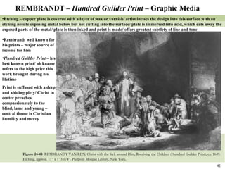 Figure 24-48  REMBRANDT VAN RIJN, Christ with the Sick around Him, Receiving the Children (Hundred Guilder Print), ca. 1649. Etching, approx. 11” x 1’ 3 1/4”. Pierpont Morgan Library, New York.   REMBRANDT –  Hundred Guilder Print –  Graphic Media Etching – copper plate is covered with a layer of wax or varnish/ artist incises the design into this surface with an etching needle exposing metal below but not cutting into the surface/ plate is immersed into acid, which eats away the exposed parts of the metal/ plate is then inked and print is made/ offers greatest subtlety of line and tone Rembrandt well known for his prints – major source of income for him Hundred Guilder Print –  his best known print/ nickname refers to the high price this work brought during his lifetime Print is suffused with a deep and abiding piety/ Christ in center preaches compassionately to the blind, lame and young – central theme is Christian humility and mercy 
