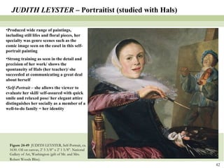 Figure 24-49  JUDITH LEYSTER, Self-Portrait, ca. 1630. Oil on canvas, 2’ 5 3/8” x 2’ 1 5/8”. National Gallery of Art, Washington (gift of Mr. and Mrs. Robert Woods Bliss).   JUDITH LEYSTER –  Portraitist (studied with Hals) Produced wide range of paintings, including still lifes and floral pieces, her specialty was genre scenes such as the comic image seen on the easel in this self-portrait painting Strong training as seen in the detail and precision of her work/ shows the spontaneity of Hals (her teacher)/ she succeeded at communicating a great deal about herself Self-Portrait  – she allows the viewer to evaluate her skill/ self-assured with quick smile and relaxed pose/ her elegant attire distinguishes her socially as a member of a well-to-do family = her identity  